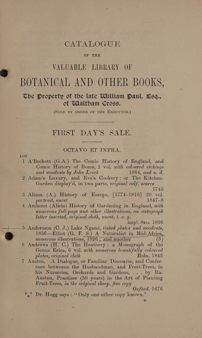 Crash A OG WE OF THE VALUABLE LIBRARY OF BOTANICAL AND OTHER BOOKS, The Property of the late William Paul, Esq., of Waltbam Cross, (SOLD BY ORDER OF THE EXECUTOR.)   FIRST DAY’S SALE. OCTAVO ET INFRA. LOT 1 A’Beckett (G.A.) The Comic History of England, and Comic History of Rome, 2 vol. with colvured etchings and woodcuts by John Leech 1864, and n. d. 2 Adam’s Luxury, and Eve’s Cookery: or The Kitchen- Garden display’d, in two parts, ortginal calf, scarce 1745 3 Alison (A.) History of Europe, eae 20 vol. portrait, uncut 1847-8 4 Amherst (Alicia) ae of Gardening in England, with numerous full-page and other illustrations, an autograph letter inserted, original cloth, uncut, t. e. g. inpl. 8wo. 1896 —t——. 5 Andersson (C. J.) Lake Net. tinted plates and woodcuts, e 1856—Elliot (G. F. 8.) A Naturalist in Mid- Africa, numerous illustrations, 1896 ; and another eEhy 6 Andrews (H. C.) The Heathery : a Monograph of the Genus Erica, 6 vol. with numerous beautifully coloured plates, original cloth Bohn, 1845 7 Austen. A Dialogue, or Familiar Discourse, and Confer- ence betweene “the Husbandman, and Fruit- Trees, in his Nurseries, Orchards and Gardens. ate OY. Ra Austen, Practiser (50 years) in the Art of ‘Planting Fruit-Trees, in the original sheep, fine copy Oxford, 1676 *,* Dr. Hogg says: ‘Only one other copy known.” B