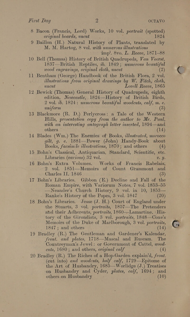 10 11 13 14 15 16 17 18 RS, original boards, wncut 1824 Baillon (H.) Natural History of Plants, translated by M. M. Hartog, 8 vol. with numerous illustrations imp’. 8vo. L. Reeve, 1871-88 Bell (Thomas) History of British Quadrupeds, Van Voorst, 1837—-British Reptiles, 2b. 1849; numerous beautiful wood engravings, original cloth, uncut (2) illustrations from original drawings by W. Fitch, cloth, uncut Lovell Reeve, 1865 Bewick (Thomas) General History of Quadrupeds, eighth edition, Newcastle, 1824—History of British Birds, 2 vol. ib. 1824: numerous beautiful woodcuts, calf, m. e. uniform | (3) Hills, presentation copy from the author to Mr. Paul, with an interesting autograph letter inserted, 1894—and others ~ (14) Blades (Wim.) The Enemies of Books, illustrated, morocco gilt, g. e. 1881—Power (John) Handy-Book about Books, facsimile illustrations, 1870; and others (4) Libraries (various) 32 vol. Vv. Y. Bohn’s Extra Volumes. Works of Francis Rabelais; 2 vol. 1851—Memoirs of Count Grammont and Charles IT. 1846 (3) Bohn’s Libraries. Gibbon (E.) Decline and Fall of the Roman Empire, with Variorum Notes, 7 vol. 1853-55 ——Neander’s Church History, 9 vol. in 10, 1853— . Ranke’s History of the Popes, 3 vol. 1847 (20) Bohn’s Libraries. Jesse (J. H.) Court of England under the Stuarts, 3 vol. portraits, 1857—-The Pretenders ahd their Adherents, portraits, 1860—Lamartine. : His- tory of the Girondists, 3 vol. portraits, 1848—Coxe’s Memoirs of the Duke aE Marlborough, 3 vol. portraits, 1847; and others ~ (14) Bradley (R.) The Gentleman and Gardener’s Kalendar, front. and plates, 1718—Mascal and Ruscam. The Countreyman’s Jewel: or Government of Cattel, wood- cuts, 1680; and others, original calf , (4) (cut into) and woodcuts, half calf, 1729—Kpitome of the Art of Husbandry, 1685—Worlidge (J.) Treatises on Husbandry and Cyder, plates, calf, 1694; and others on Husbandry (10) G