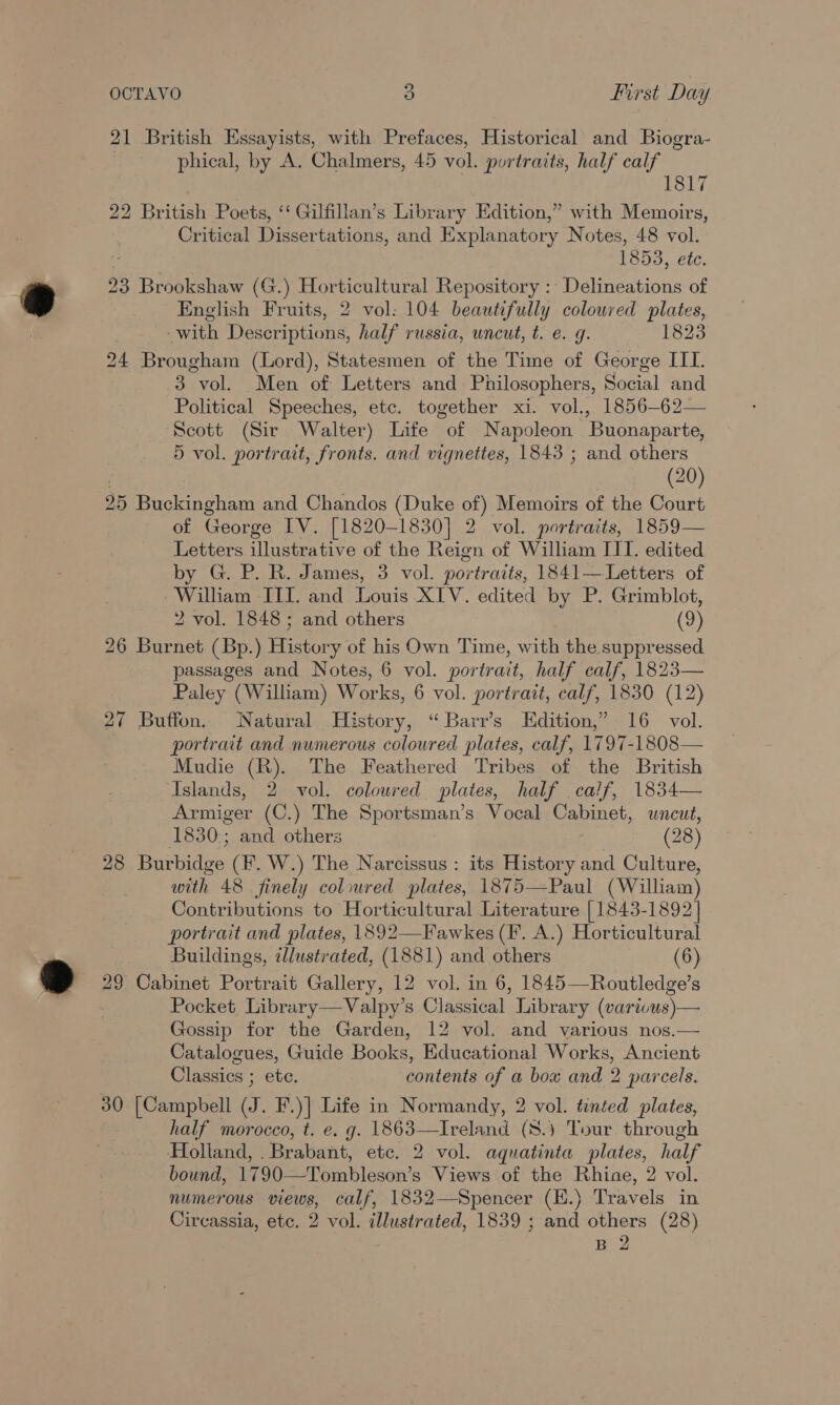 21 British Essayists, with Prefaces, Historical and Biogra- phical, by A. Chalmers, 45 vol. portraits, half calf | ES 7 22 British Poets, ‘‘ Gilfillan’s Library Edition,” with Memoirs, Critical Dissertations, and Explanatory Notes, 48 vol. 1853, etc. 23 Brookshaw (G.) Horticultural Repository :- Delineations of English Fruits, 2 vol: 104 beautifully coloured plates, with Descriptions, half russia, uncut, t. e. g. 1823 24 Brougham (Lord), Statesmen of the Time of George ITI. 3 vol. Men of Letters and Philosophers, Social and Political Speeches, etc. together xi. vol., 1856-62— Scott (Sir Walter) Life “of Napoleon ‘Buonaparte, 5 vol. portrait, fronts. and vignettes, 1843 ; and others (20) 25 Buckingham and Chandos (Duke of) Memoirs of the Court of George IV. [1820-1830] 2 vol. portraits, 1859— Letters illustrative of the Reign of William II. edited by G. P. R. James, 3 vol. portraits, 1841—Letters of -Wilham III. and Louis XIV. edited by P. Grimblot, 2 vol. 1848; and others (9) 26 Burnet (Bp.) History of his Own Time, with the suppressed. passages and Notes, 6 vol. portrait, half calf, 1823— Paley (William) Works, 6 vol. portrait, calf, 1830 (12) 27 Buffon. Natural History, “ Barr’s Edition,” 16 vol. portrait and numerous coloured plates, calf, 1797-1808— Mudie (R). The Feathered Tribes of the British Islands, 2 vol. coloured plates, half calf, 1834— Armiger (C.) The Sportsman’s Vocal Cabinet, uncut, 1830:; and others (28) 28 Burbidge (F. W.) The Narcissus : its History and Culture, with 48 finely coloured plates, 1875—Paul (William) Contributions to Horticultural Literature | 1843-1892] portrait and plates, 1892—Fawkes (F. A.) Horticultural Buildings, illustrated, (1881) and others (6) 29 Cabinet Portrait Gallery, 12 vol. in 6, 1845—Routledge’s Pocket Library—Valpy’s Classical Library (varicus)— Gossip for the Garden, 12 vol. and various nos.— Catalogues, Guide Books, Educational Works, Ancient Classics ; ete. contents of a box and 2 parcels. 30 [Campbell J. F.)] Life in Normandy, 2 vol. tented plates, half morocco, t. e. g. 1863—Ireland (8.) Tour through Holland, ERrAbanit, etc. 2 vol. aquatinta plates, half bound, 1790—Tombleson’s Views of the Rhine, 2 vol. numerous views, calf, 1832—Spencer (K.) Travels in Circassia, etc. 2 vol. illustrated, 1839 ; and others (28) B 2