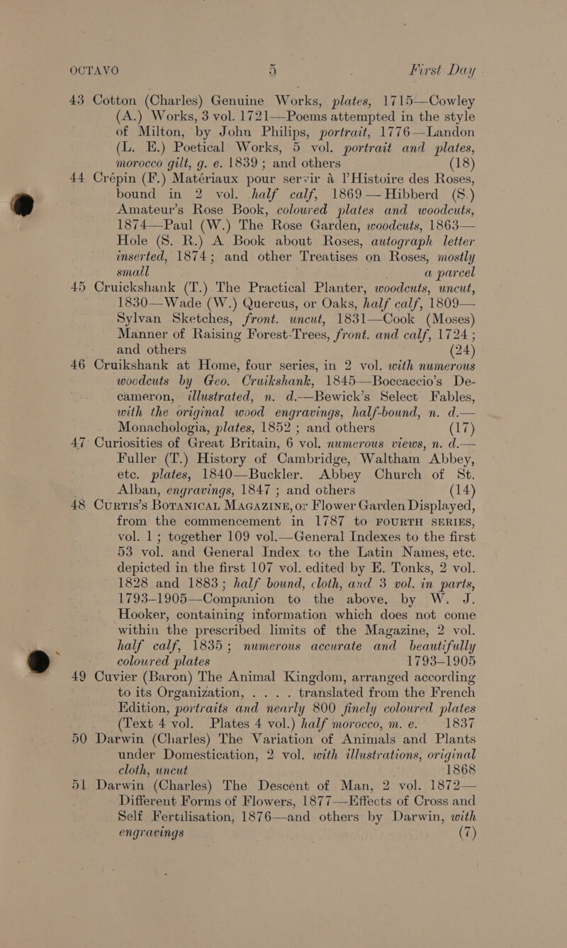 43 Cotton (Charles) Genuine Works, plates, 1715—Cowley (A.) Works, 3 vol. 1721—Poems attempted in the style of Milton, by John Philips, portrait, 1776—Landon (L. E.) Poetical Works, 5 vol. portrait and plates, morocco gilt, g. e. 1839; and others (18) 44 Crépin (F.) Matériaux pour servir 4 l Histoire des Roses, bound in 2 vol. half calf, 1869-—Hibberd (8.) Pp Amateur’s Rose Book, coloured plates and woodcuts, 1874—Paul (W.) The Rose Garden, woodcuts, 1863— Hole (8. R.) A Book about Roses, autograph letter inserted, 1874; and other Treatises on Roses, mostly small ; 7 a parcel 45 Cruickshank (T.) The Practical Planter, woodcuts, uncut, 1830— Wade (W.) Quercus, or Oaks, half calf, 1809— Sylvan Sketches, front. uncut, 1831—Cook (Moses) Manner of Raising Forest-Trees, front. and calf, 1724 ; and others (24) 46 Cruikshank at Home, four series, in 2 vol. with numerous woodeuts by Geo. Cruikshank, 1845—Boccaccio’s De- cameron, illustrated, n. d.—Bewick’s Select Fables, with the original wood engravings, half-bound, n. d.— Monachologia, plates, 1852 ; and others aie 47 Curiosities of Great Britain, 6 vol. numerous views, n. d.— Fuller (T.) History of Cambridge, Waltham Abbey, etc. plates, 1840—Buckler. Abbey Church of St. Alban, engravings, 1847 ; and others (14) 48 Curtis’s BoranicaL MaGazine, or Flower Garden Displayed, from the commencement in 1787 to FOURTH SERIES, vol. 1 ; together 109 vol.—General Indexes to the first 53 vol. and General Index to the Latin Names, etc. depicted in the first 107 vol. edited by E. Tonks, 2 vol. 1828 and 1883; half bound, cloth, and 3 vol. in parts, 1793-1905—Companion to the above, by W. J. Hooker, containing information which does not come within the prescribed limits of the Magazine, 2 vol. half calf, 1835; numerous accurate and beautifully Ds coloured plates 1793-1905 49 Cuvier (Baron) The Animal Kingdom, arranged according to its Organization, . . . . translated from the French Edition, portraits and nearly 800 finely coloured plates (Text 4 vol. Plates 4 vol.) half morocco, m. e. 183% 50 Darwin (Charles) The Variation of Animals and Plants under Domestication, 2 vol. with illustrations, original cloth, uncut 1868 51 Darwin (Charles) The Descent of Man, 2 vol. 1872— Different Forms of Flowers, 1877—Effects of Cross and Self Fertilisation, 1876—and others by Darwin, with engravings (7)