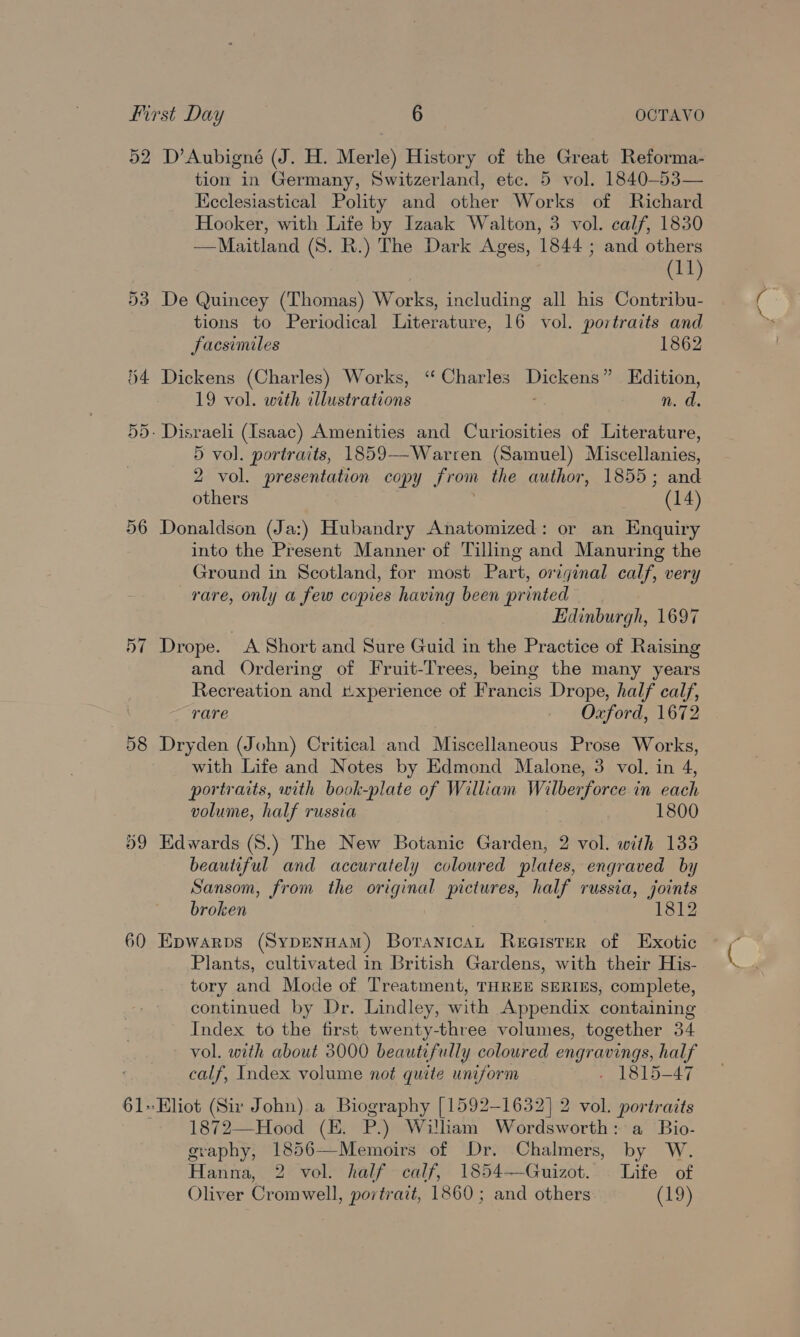 52 D’Aubigné (J. H. Merle) History of the Great Reforma- tion in Germany, Switzerland, etc. 5 vol. 1840-53— Keclesiastical Polity and other Works of Richard Hooker, with Life by Izaak Walton, 3 vol. calf, 1830 —Maitland (S. R.) The Dark Ages, 1844 ; and others (11) 53 De Quincey (Thomas) Works, including all his Contribu- tions to Periodical Literature, 16 vol. portraits and facsimiles 1862 §4 Dickens (Charles) Works, ‘“ Charles vCKeDe ” Edition, 19 vol. with illustrations n. a. 55. Disraeli (Isaac) Amenities and Curiosities of Literature, 5 vol. portraits, 1859--Warren (Samuel) Miscellanies, 2 vol. presentation copy from the author, 1855; and others (14) 56 Donaldson (Ja:) Hubandry Anatomized: or an Enquiry into the Present Manner of Tilling and Manuring the Ground in Scotland, for most Part, original calf, very rare, only a few copies having been printed Edinburgh, 1697 57 Drope. A Short and Sure Guid j in the Practice of Raising and Ordering of Fruit-Trees, being the many years Recreation and r.xperience of Francis Drope, half calf, rare Oxford, 1672 98 Dryden (John) Critical and Miscellaneous Prose Works, with Life and Notes by Edmond Malone, 3 vol. in 4, portraits, with book-plate of William Wilberforce in each volume, half russia 1800 09 Edwards (S.) The New Botanic Garden, 2 vol. with 133 beautiful and accurately coloured plates, engraved by Sansom, from the original pictures, half russia, joints broken 1812 60 Epwarps (SypENHAM) BoranicaL Reeister of Exotic Plants, cultivated in British Gardens, with their His- tory and Mode of Treatment, THREE SERIES, complete, continued by Dr. Lindley, with Appendix containing Index to the first twenty-three volumes, together 34 vol. with about 3000 beautifully coloured engravings, half calf, Index volume not quite uniform - 1815-47 61+Eliot (Sir John) a Biography [1592-1632] 2 vol. portraits 1872—Hood (E. P.) William Wordsworth: a Bio- graphy, 1856—Memoirs of Dr. Chalmers, by W. Hanna, 2 vol. half calf, 1854—Guizot. Life of Oliver Cromwell, portrait, 1860 ; and others (19) y «(Of