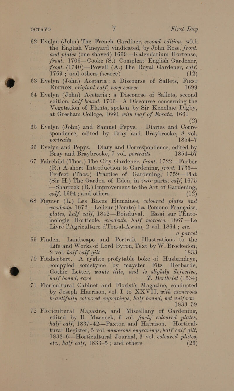 62 Evelyn (John) The French Gardiner, second edition, with the English Vineyard vindicated, by John Rose, front. and plates (one shaved) 1669—Kalendarium Hortense, front. 1706—Cooke (S8.) Compleat English Gardener, front. (1740)—Powell (A.) The Royal Gardener, calf, 1769 ; and others (scarce) (12) 63 Evelyn (J ohn) Acetaria: a Discourse of Sallets, Firsr Epition, original calf, very scarce 1699 64 Evelyn (John) Acetaria: a Discourse of Sallets, second edition, half bound, 1706—A Discourse concerning the Vegetation of Plants, spoken by Sir Kenelme Digby, at Gresham College, 1660, with leaf of Errata, 1661 2 65 Evelyn (John) and Samuel Pepys. Diaries and as spondence, edited by Bray and Braybrooke, 8 vol. portraits 1854-7 66 Evelyn and Pepys. Diary and Correspondence, edited by Bray and Braybrooke, 7 vol. portraits 1854-57 67 Fairchild us Thos.) The City Gardener, front. 1722—Furber (R.) A short Introduction to Gardening, oe 1733— Perfect (Thos.) Practice of Gardening, 1759—Plat (Sir H.) The Garden of Eden, in two: parts; calf, 1675 —Sharrock (R.) Improvement to the Art of Gardening, calf, 1694 ; and others (12) 68 Figuier (L.) Les Races Humaines, colowred plates and woodcuts, 1872—Lelieur (Comte) La Pomone Frangaise, plates, half calf, 1842—Boisduval. Essai sur lEnto- mologie Horticole, woodcuts, half morocco, ae srs Livre ? Agriculture d’Ibn-al-Awam, 2 vol. 1864 ; a ee val 69 Finden. Landscape and Portrait iilcerention: to the ue and Works of Lord Byron, ey by W. Brockedon, 2 vol. half calf gilt 1833 70 Fitzherbert. A ryghte profytable boke of Husbandrye, compyled sometyme by mayster Fitz Herbarde, Gothic Letter, wants title, and is slightly elect, half bound, rare T. Berthelet (1534) ‘71 Floricultural Cabinet and Florist’s Magazine, conducted by Joseph Harrison, vol. | to XXVIT, with numerous beautifully coloured engravings, half bound, not uniform 1833-59 | Floricultural Magazine, and Niceonany of Gardening, edited by R. “Marnock, 6 vol. finely coloured plates, half calf, 1837-42 Japs tou and Harrison. Horticul- 1832-6— Horticultural Journal, 3: vol. coloured plates, etc., half calf, 1833-5 ; and others (23) a 1S)
