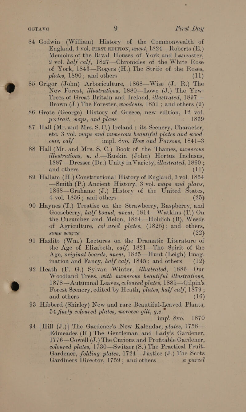 84 89 90 al Godwin (William) History of the Commonwealth of England, 4 vol. First EDITION, uncut, 1824— Roberts (E.) Memoirs of the Rival Houses of York and Lancaster, 2 vol. half calf, 1827—-Chronicles of the White Rose of York, 1843—Rogers (H.) The Strife of the Roses, plates, 1890; and others (11) Grigor (John) Arboriculture, 1868-—Wise (J. R.) The New Forest, illustrations, 1880—Lowe (J.) The Yew- Trees of Great Britain and Ireland, cllustrated, 1897— Brown (J.) The Forester, woodcuts, 1851 ; and others (9) Grote (George) History of Greece, new edition, 12 vol. portrait, maps, and plans se 1869 Hall (Mr. and Mrs. 8. C.) Ireland : its Scenery, Character, ete. 3 vol. maps and numerous beautiful plates and wood- cuts, calf impl. 8vo. How and Parsons, 1841-3 Hall (Mr. and Mrs. 8. C.) Book of the Thames, numerous illustrations, n. d.—Ruskin (John) Hortus Inclusus, 1887——Dresser (Dr.) Unity in Variety, illustrated, 1860 ; and others (11) Hallam (H.) Constitutional History of England, 3 vol. 1854 —Smith (P.) Ancient History, 3 vol. maps and plans, 1868—Grahame (J.) History of the United States, _ 4 vol. 1836; and others (25) Haynes (T.) Treatise on the Strawberry, Raspberry, and Gooseberry, half bound, uncut, 1814—Watkins (T.) On the Cucumber and Melon, 1824—Holdich (B). Weeds of Agriculture, col.ured plates, (1825); and others, some scarce (22) Hazlitt (Wm.) Lectures on the Dramatic Literature of the Age of Elizabeth, calf, 1821—The Spirit of the Age, original boards, uncut, 1825—Hunt (Leigh) Imag- ination and Fancy, half calf, 1845; and others (12), Woodland Trees, with numerous beautiful illustrations, 1878—Autumnal Leaves, coloured plates, 1885—Gilpin’s. Forest Scenery, edited by Heath, plates, half calf, 1879 ; and others (16) Hibberd (Shirley) New and rare Beautiful-Leaved Plants, 54 finely coloured plates, morocco gilt, g.e.° imp’ 8vo. 1870 [Hill (J.)] The Gardener’s New Kalendar, plates, 1758— Edmeades (R.) The Gentleman and Lady’s Gardener, 1776—Cowell (J.) The Curious and Profitable Gardener, coloured plates, 1730—Switzer (S.) The Practical Fruit- Gardener, folding plates, 1724—Justice (J.) The Scots Gardiners Director, 1759 ; and others a parcel: