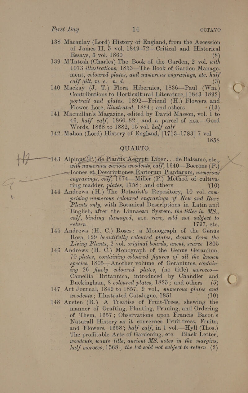 138 Macaulay (Lord) History of England, from the Accession of James IJ. 5 vol. 1849-72—-Critical and Historical Essays, 3 vol. 1860 (8) 139 M’Intosh (Charles) The Book of the Garden, 2 vol. with 1073 illustrations, 1853—The Book of Garden Manage- ment, coloured plates, and numerous engravings, etc. half calf gilt, m. é. n. d, (3) 140 Mackay (J. T.) Flora Fiitiernier 1836— Paul (Wm.) Contributions to Horticultural Literature, [1843-1892] portrait and plates, 1892—Friend (H.) Flowers and Flower Lore, cllustrated, 1884; and others (13) 141 Macmillan’s Magazine, edited by David Masson, vol. 1 to 46, half calf, 1860- 82; and a parcel of nos.—Good Words, 1868 to 1882, 15 vol. half calf 142 Mahon (Lord) History of England, [1713-1783] 7 vol. 1858 QUARTO. /) . 11 4s Alpinus( mre) de Plantis Aeé eypti Liber. ..de Balsamo, etc., _—-e+Icones et Descriptiones- Rariorum Plantarum, numerous eee engravings, calf, 1674—Miller (P\) Method of cultiva- ting madder, plates, 1758 ; and others (10) 144 Andrews (H.) The Botanist’s Repository, 10 vol. com- prising numerous coloured engravings of New and Rare Plants only, with Botanical Descriptions in Latin and English, after the Linnaean System, the titles in MS., calf, binding damaged, m.e. rare, sold not subject to return 1797, etc. 145 Andrews (H. C.) Roses: a Monograph of the Genus Rosa, 129 Og aay coloured plates, drawn from the Living Plants, 2 vol. original, boards, uncut, scarce 1805 146 Andrews (H. G.) Monograph of the Genus Geranium, 70 plates, containing coloured figures of all the known species, 1805-—Another volume of Geraniums, contain- ing 26 finely coloured plates, (no title) morocco— Camellia Britannica, introduced by Chandler and Buckingham, 8 coloured plates, 1825; and others (5) 147 Art Journal, 1849 to 1857, 9 vol., numerous plates and woodcuts ; Illustrated Catalogue, 1851 a8) 148 Austen (R.) A Treatise of Fruit-Trees, shewing the manner of Grafting, Planting, Pruning, and Ordering of Them, 1657; Observations upon Francis Bacon’s Naturall History as it concernes Fruit-trees, Fruits, and Flowers, 1658°; half calf, in 1 vol.—Hyll (Thos.) The proffitable Arte of Gardening, ete. Black Letter, woodcuts, wants title, ancient MS. notes in the margins, half morécco, 1568 ; the lot sold not subject to return (2)