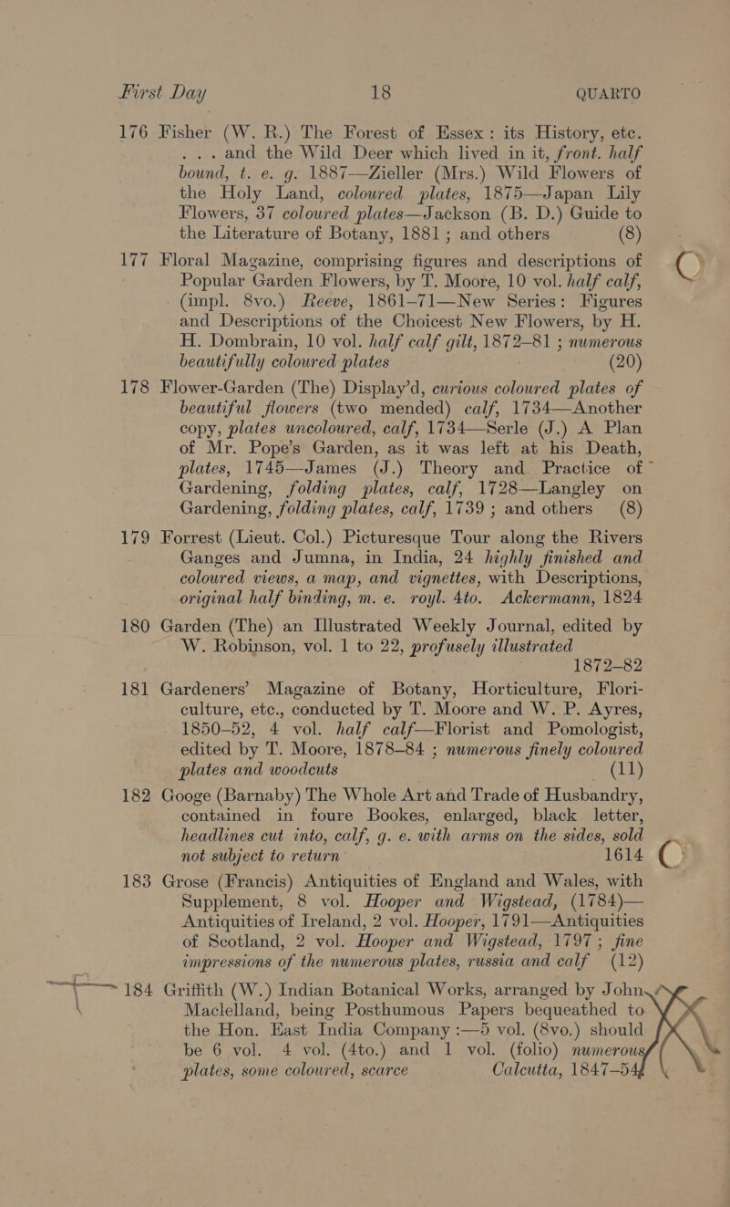 176 Fisher (W. R.) The Forest of Essex: its History, etc. . and the Wild Deer which lived in it, front. half bownd, t. e. g. 1887-—Zieller (Mrs.) Wild Flowers of the Holy Land, coloured plates, 1875—Japan Lily Flowers, 37 coloured plates—Jackson (B. D.) Guide to the Literature of Botany, 1881; and others (8) 177 Floral Magazine, comprising figures and descriptions of (} Popular Garden Flowers, by T. Moore, 10 vol. half calf, (impl. 8vo.) Reeve, 1861-71—New Series: Figures and Descriptions of the Choicest New Flowers, by H. H. Dombrain, 10 vol. half calf gilt, 1872-81 ; numerous beautifully colowred plates (20) 178 Flower-Garden (The) Display’d, curious coloured plates of beautiful flowers (two mended) calf, 1734—Another copy, plates uncoloured, calf, 1734—Serle (J.) A Plan of Mr. Pope’s Garden, as it was left at his Death, plates, 1745—James (J.) Theory and Practice of” Gardening, folding plates, calf, 1728—Langley on Gardening, folding plates, calf, 1739 ; and others (8) 179 Forrest (Lieut. Col.) Picturesque Tour along the Rivers Ganges and Jumna, in India, 24 highly finished and _ coloured views, a map, and vignettes, with Descriptions, original half binding, m. e. royl. 4to. Ackermann, 1824 180 Garden (The) an Illustrated Weekly Journal, edited by W. Robinson, vol. | to 22, profusely illustrated 1872-82 181 Gardeners’ Magazine of Botany, Horticulture, Flori- culture, etc., conducted by T. Moore and W. P. Ayres, 1850-52, 4 vol. half calf—Florist and Pomologist, edited by T. Moore, 1878-84 ; numerous finely coloured plates and woodcuts (11) 182 Googe (Barnaby) The Whole Art and Trade of Husbandry, contained in foure Bookes, enlarged, black letter, headlines cut into, calf, g. e. with arms on the sides, sold _.. not subject to return 1614 ( ; 183 Grose (Francis) Antiquities of England and Wales, with Supplement, 8 vol. Hooper and Wigstead, (1784)— Antiquities of Ireland, 2 vol. Hooper, 1791—Antiquities of Scotland, 2 vol. Hooper and Wigstead, 1797 ; fine impressions of the numerous plates, russia and calf (12) a a, 184 Griffith (W.) Indian Botanical Works, arranged by John, | Maclelland, being Posthumous Papers bequeathed to the Hon. East India Company :—5 vol. (8vo.) should be 6 vol. 4 vol. (4to.) and 1 vol. (folio) numerous plates, some coloured, scarce Calcutta, 1847-5  