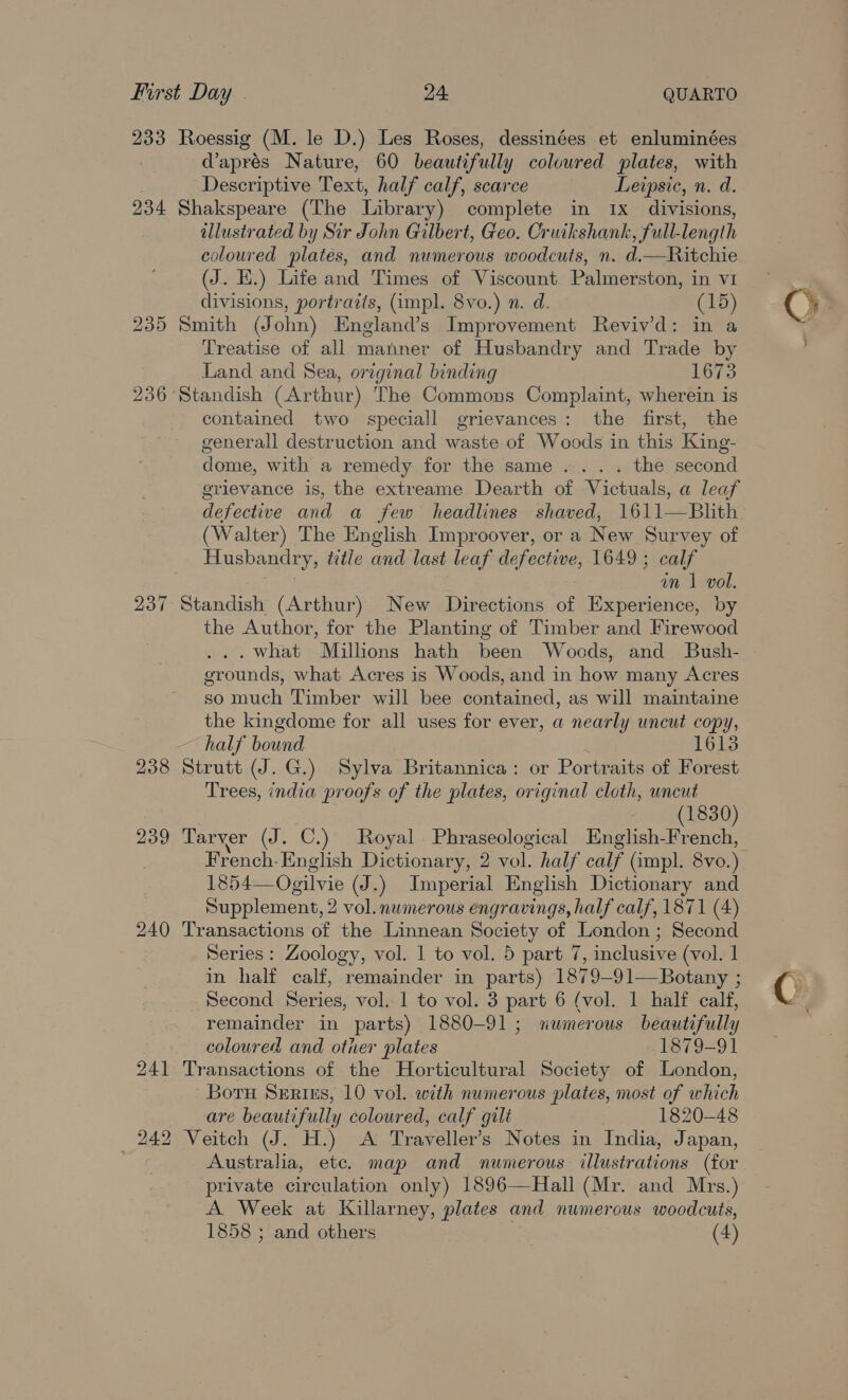 233 234 235 236 237 238 239 240 241 bo HS bo Roessig (M. le D.) Les Roses, dessinées et enluminées d’aprés Nature, 60 beautifully colvured plates, with Descriptive Text, half calf, scarce Leipsic, n. d. Shakspeare (The Library) complete in 1x divisions, illustrated by Sir John Gilbert, Geo. Cruikshank, full-length coloured plates, and numerous woodcuts, n. d.—Ritchie (J. EH.) Life and Times of Viscount. Palmerston, in v1 divisions, portraits, (impl. 8vo.) n. d. (15) Smith (John) England’s Improvement Reviv’'d: in a Treatise of all manner of Husbandry and Trade by Land and Sea, original binding 1673 Standish (Arthur) The Commons Complaint, wherein is contained two speciall grievances: the first, the generall destruction and waste of Woods in this King- dome, with a remedy for the same... . the second grievance is, the extreame Dearth of Victuals, a leaf defective and a few headlines shaved, 1611—Blhth (Walter) The English Improover, or a New Survey of Husbandry, title and last leaf defective, 1649; calf | an 1 vol. Standish (Arthur) New Directions of Experience, by the Author, for the Planting of Timber and Firewood . what Millions hath been Woods, and Bush- grounds, what Acres is Woods, and in how many Acres so much Timber will bee contained, as will maintaine the kingdome for all uses for ever, a nearly uncut copy, half bound 1613 Strutt (J. G.) Sylva Britannica: or Portraits of Forest Trees, india proofs of the plates, original cloth, uncut . (1830) Tarver (J. C.) Royal Phraseological English-French, French-English Dictionary, 2 vol. half calf (impl. 8vo.) 1854— Ogilvie (J.) Imperial English Dictionary and Supplement, 2 vol. numerous engravings, half calf, 1871 (4) Transactions of the Linnean Society of London ; Second Series : Zoology, vol. 1 to vol. 5 part 7, inclusive (vol. 1 in half calf, remainder in parts) 1879-91—Botany ; Second Series, vol. 1 to vol. 3 part 6 (vol. 1 half calf, remainder in parts) 1880-91; numerous beautifully coloured and other plates 1879-91 Transactions of the Horticultural Society of London, Boru Sertiss, 10 vol. with numerous plates, most of which are beautifully coloured, calf gilt 1820-48 Veitch (J. H.) A Traveller's Notes in India, Japan, Australia, etc. map and numerous illustrations (for private circulation only) 1896—Hall (Mr. and Mrs.) A Week at Killarney, plates and numerous woodcuts,