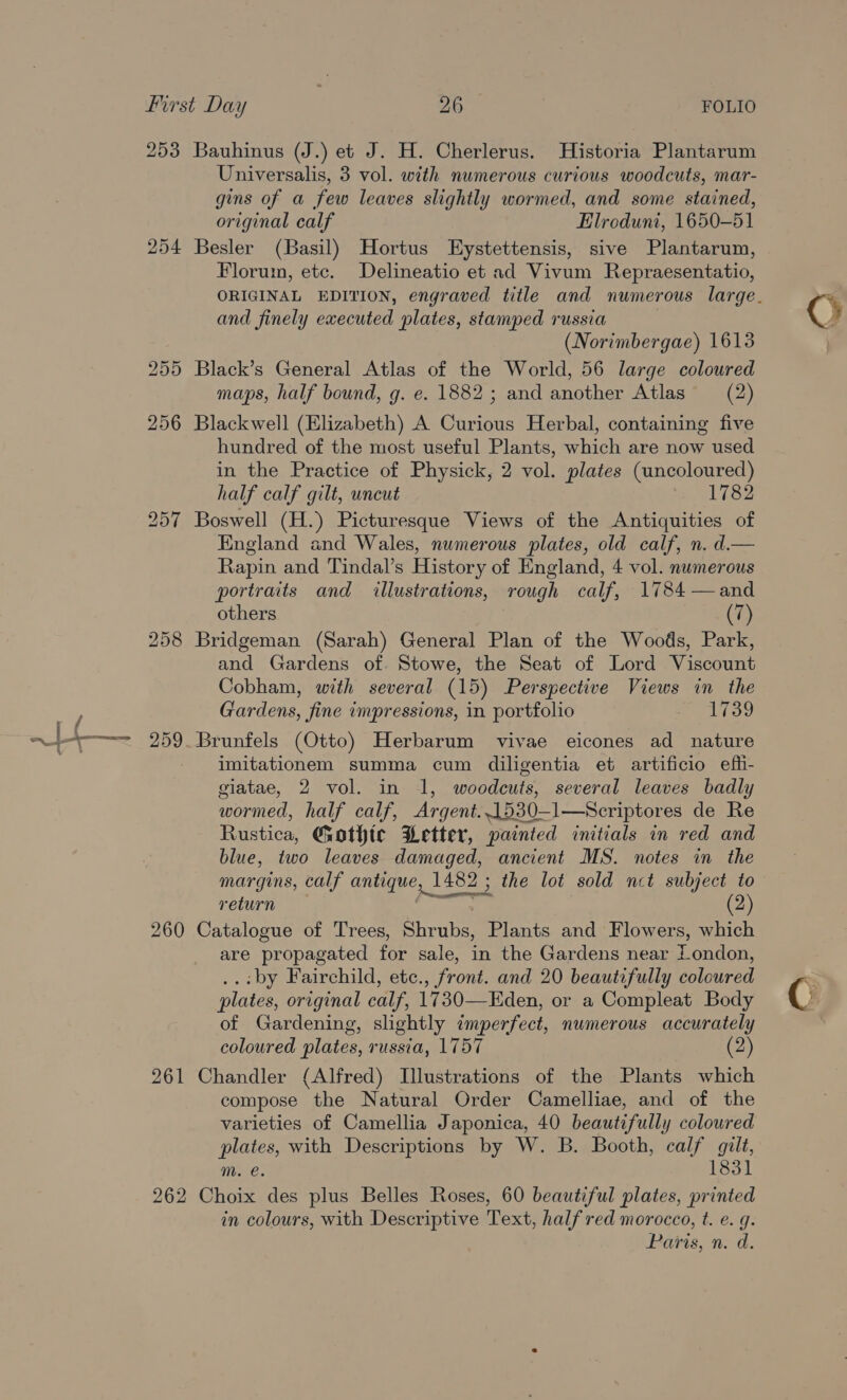 . ~j/-— first Day 26 FOLIO 253 Bauhinus (J.) et J. H. Cherlerus. Historia Plantarum Universalis, 3 vol. with numerous curious woodcuts, mar- gins of a few leaves slightly wormed, and some stained, original calf Elroduni, 1650-51 254 Besler (Basil) Hortus Eystettensis, sive Plantarum, Florum, etc. Delineatio et ad Vivum Repraesentatio, (Norimbergae) 1613 255 Black’s General Atlas of the World, 56 large coloured maps, half bound, g. e. 1882 ; and another Atlas (2) 256 Blackwell (Elizabeth) A Curious Herbal, containing five hundred of the most useful Plants, which are now used in the Practice of Physick, 2 vol. plates (uncoloured) half calf gilt, uncut 1782 257 Boswell (H.) Picturesque Views of the Antiquities of England and Wales, numerous plates, old calf, n. d.— portraits and illustrations, rough calf, 1784 —and others (7) 258 Bridgeman (Sarah) General Plan of the Woods, Park, and Gardens of. Stowe, the Seat of Lord Viscount Cobham, with several (15) Perspective Views in the Gardens, fine impressions, in portfolio a oes 259. Brunfels (Otto) Herbarum vivae eicones ad nature imitationem summa cum diligentia et artificio efh- giatae, 2 vol. in 1, woodcuts, several leaves badly wormed, half calf, Argent..1530—l1—Scriptores de Re Rustica, Gothic Letter, painted initials in red and blue, two leaves damaged, ancient MS. notes in the margins, calf antique, 1482 ; the lot sold nct subject to return asta (2) 260 Catalogue of Trees, Shrubs, Plants and Flowers, which are propagated for sale, in the Gardens near London, ..:by Fairchild, ete., front. and 20 beautifully coloured plates, original calf, 1730—Eden, or a Compleat Body of Gardening, slightly imperfect, numerous accurately coloured plates, russia, 1757 (2) 261 Chandler (Alfred) Illustrations of the Plants which compose the Natural Order Camelliae, and of the varieties of Camellia Japonica, 40 beautifully coloured plates, with Descriptions by W. B. Booth, calf gilt, m. €. 1831 262 Choix des plus Belles Roses, 60 beautiful plates, printed in colours, with Descriptive Text, half red morocco, t. e. q. Paris, n. a.