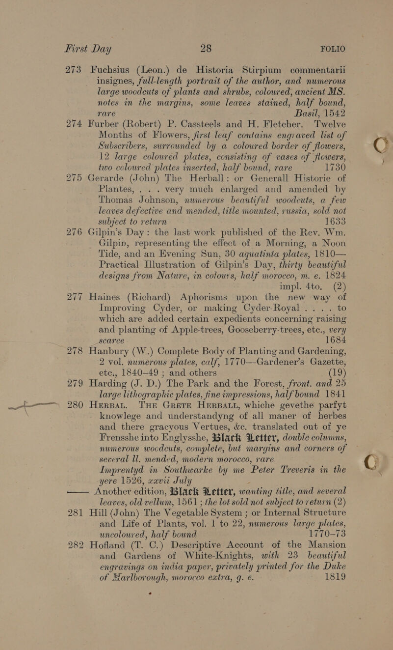 273 Fuchsius (Leon.) de Historia Stirpium commentarii insignes, full-length portrait of the author, and numerous large woodcuts of plants and shrubs, colowred, ancient MS. notes in the margins, some leaves stained, half bound, rare Basil, 1542 274 Furber (Robert) P. Cassteels and H. Fletcher. Twelve Months of Flowers, first leaf contains engraved list of Subscribers, surrounded by a coloured border of flowers, 12 large coloured plates, consisting of vases of flowers, two coloured plates inserted, half bound, rare 1730 275 Gerarde (John) The Herbal]: or Generall Historie of Plantes, . . . very much enlarged and amended by Thomas Johnson, numerous beautiful woodcuts, a few leaves defective and mended, title mounted, russia, sold not subject to return 1633 276 Gilpin’s Day: the last work published of the Rev. Wm. _ Gilpin, representing the effect of a Morning, a Noon Tide, and an Evening Sun, 30 aquatinta plates, 1810— Practical Illustration of Gilpin’s Day, thirty beautiful designs from Nature, in colours, half morocco, m. e. 1824 impl. 4to. (2) 277 Haines (Richard) Aphorisms upon the new way of Improving Cyder, or making Cyder-Royal ... . to which are added certain expedients concerning raising and planting of Apple-trees, Gooseberry-trees, etc., very scarce 684 278 Hanbury (W.) Complete Body of Planting and Gardening, 2 vol. numerous plates, calf, 1770—-Gardener’s Gazette, etc., 1840-49 ; and others (19) 279 Harding (J. D.) The Park and the Forest, front. and 25 large lithographic plates, fine impressions, half bound 1841 280 Herpat. THe Grere Herat, whiche gevethe parfyt knowlege and understandyng of all maner of herbes and there gracyous Vertues, &amp;c. translated out of ye Frensshe into Englysshe, Black HLetter, double columns, numerous woodcuts, complete, but margins and corners of several ll. mended, modern morocco, rare Imprentyd in Southwarke by me Peter Treveris in the yere 1526, xaviu July —— Another edition: Black Letter, wanting title, and several leaves, old vellum, 1561 ; the lot sold not subject to return (2) 281 Hill (J ohn) The Vegetable System ; or Internal Structure and Life of Plants, vol. 1 to 22, numerous large plates, uncoloured, half bound 1770-73 282 Hofland (T. C.) Descriptive Account of the Mansion and Gardens of White-Knights, with 23 beautiful engravings on india paper, privately printed for the Duke of Marlborough, morocco extra, g. €. 1819