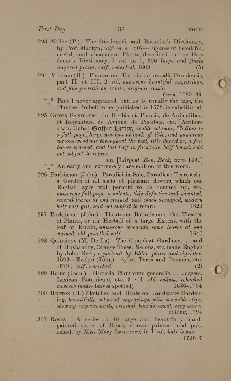 293 Miller (P) The Gardener’s and Botanist’s Dictionary, by Prof. Martyn, calf, m. e. 1807—Figures of beautiful, useful, and uncommon Plants, described in the Gar- dener’s Dictionary, 2 vol. in 1, 300 large and _ finely coloured plates, calf, rebacked, 1809 . (5) 294 Morison (R.) Plantarum Historia universalis Oxoniensis, part Il. et JIL. 2 vol. numerous beautiful engravings, and fine portrait by White, original russia Oxon. 1680-99. ** Part 1 never appeared, but, as is usually the case, the Plantae Umbelliferae, published in 1672, is substituted. 295 Ortus Sanitatis: de Herbis et Plantis, de Animalibus, et Reptilibus, de Avibus, de Piscibus, etc. [Authore Joan. Cuba| Gothic Letter, double columns, 55 lines to a full page, large wocdeut at back of title, and numerous curious woodcuts throughout the text, title defective, a few leaves wormed, and last leaf in facsimile, half bound, sold not subject to return s.n. [? Argent. Ren. Beck, circa 1490] * .” An early and extremely rare edition of this work. 296 fon arkon (John) Paradisi in Sole, Paradisus Terrestris : a Garden of all sorts of pleasant flowers, which our English ayre will permitt to be noursed up, etc. numerous full-page woodcuts, title defective and mounted, several leaves at end stained and much damaged, modern half calf gilt, sold not subject to return 1629 297 Parkinson (John) Theatrum Botanicum: the Theater of Plants, or an Herball of a large Extent, with the leaf of Errata, numerous woodcuts, some leaves at end stained, old panelled calf : 1640 298 Quintinye (M. De La) The Compleat Gard’ner. . .and by John Evelyn, portrait by Elder, plates and vignettes, 1693—Evelyn (John) Sylva, Terra and Pomona, etc. 1679 ; calf, rebacked (2) 299 Raius (Joan.) Historia Plantarum generalis . . . access. Lexicon Botanicum, ete. 3 vol. old vellum, rebacked morocco (some leaves spotted) 1686-1704 300 Repron (H.) Sketches and Hints on Landscape Garden- ing, beautifully coloured engravings, with moveable slips, showing umprovements, a boards, uncut, very scarce oblong, 1794 301 Roses. A series of 48 large and beautifully hand- painted plates of Roses, drawn, painted, and pub- lished, by Miss Mary Lawrence, in 1 vol. half bound ; 1796-7