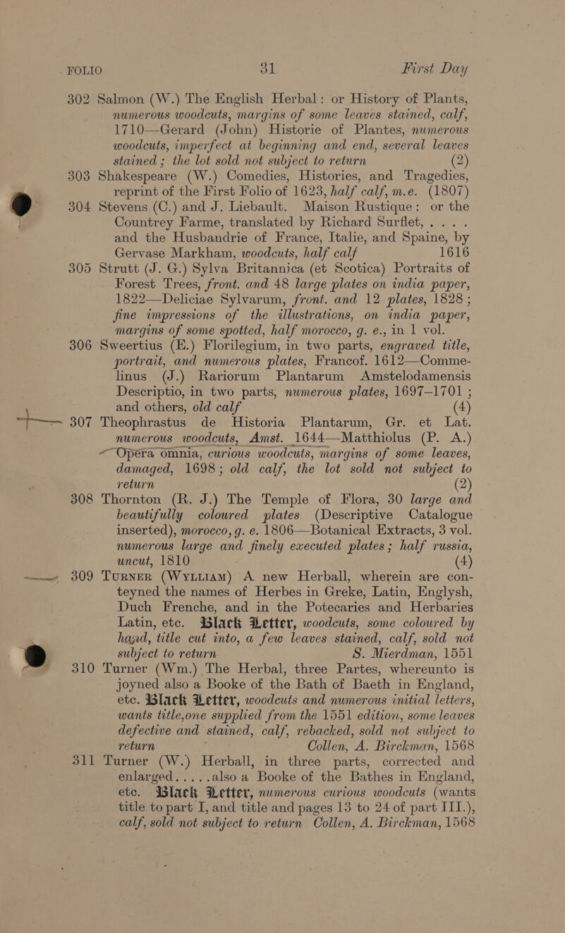 } 302 Salmon (W.) The English Herbal: or History of Plants, numerous woodcuts, margins of some leaves stained, calf, 1710—Gerard (John) Historie of Plantes, numerous woodcuts, imperfect at beginning and end, several leaves 303 Shakespeare (W.) Comedies, Histories, and Tragedies, reprint of the First Folio of 1623, half calf, m.e. (1807) 304 Stevens (C.) and J. Liebault. Maison Rustique: or the Countrey Farme, translated by Richard Surflet, and the Husbandrie of France, Italie, and Spaine, by Gervase Markham, woodcuts, half calf 1616 305 Strutt (J. G.) Sylva ‘Britannica (et Scotica) Portraits of Forest Trees, front. and 48 large plates on india paper, 1822—Deliciae Sylvarum, front. and 12 plates, 1828 ; fine wmpressions of the illustrations, on india paper, margins of some spotted, half morocco, g. e., in 1 vol. 306 Sweertius (E.) Florilegium, in two parts, engraved title, portrait, and numerous plates, Francof. 1612—Comme- linus (J.) Rariorum Plantarum Amstelodamensis Descriptio, in two parts, numerous plates, 1697-1701 ; numerous woodcuts, Amst. 1644— Matthiolus Clan: ~ Opera omnia, curious woodcuts, margins of some leaves, damaged, 1698 ; old calf, the lot sold not subject to return 2 308 Thornton (R. J.) The Temple of Flora, 30 large and beautifully coloured plates (Descriptive Catalogue inserted), morocco, g. e. 1806-——Botanical Extracts, 3 vol. numerous large and finely executed plates; half russia, uncut, 1810 (4) 5 f teyned the names of Herbes in Greke, Latin, Englysh, Duch Frenche, and in the Potecaries and Herbaries Latin, etc. Black Letter, woodcuts, some coloured by hajd, title cut into, a few leaves stained, calf, sold not subject to return S. Mierdman, 1551 310 Turner (Wm.) The Herbal, three Partes, whereunto is joyned also a Booke of the Bath of Baeth in England, etc. Black Letter, woodcuts and numerous initial letters, wants title,one supplied from the 1551 edition, some leaves defective and stained, calf, rebacked, sold not subject to return Collen, he Birckman, 1568 311 Turner (W.) Herball, in three parts, corrected and enlarged..... also a Booke of the Bathes in England, etc. Black Letter, numerous curious woodcuts (wants title to part I, and title and pages 13 to 24 of part ITI.), calf, sold not subject to return Collen, A. Birckman, 1568