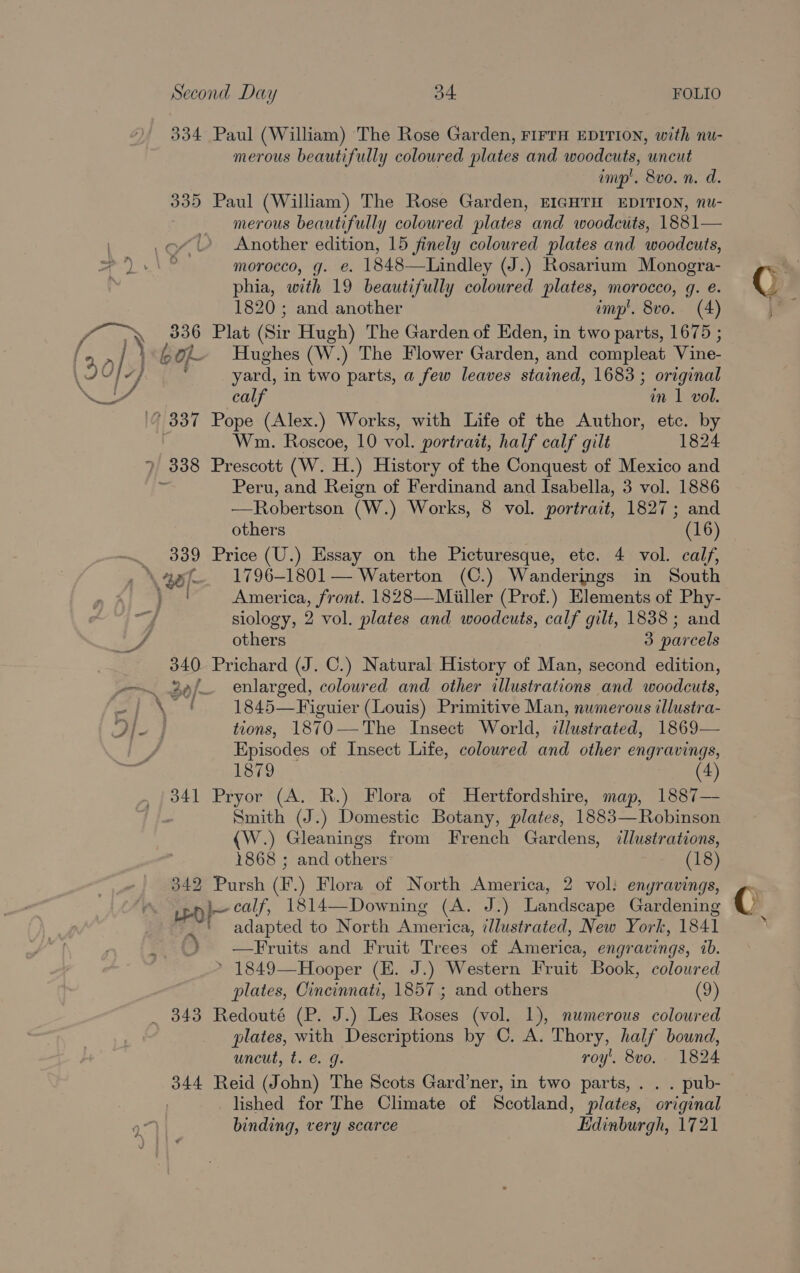 334 Paul (William) The Rose Garden, FIFTH EDITION, with nu- merous beautifully coloured plates and woodcuts, uncut imp’. 8vo. n. d. 335 Paul (William) The Rose Garden, EIGHTH EDITION, nu- merous beautifully coloured plates and woodcuts, 1881— Another edition, 15 finely coloured plates and woodcuts, morocco, g. e. 1848—Lindley (J.) Rosarium Monogra- phia, with 19 beautifully coloured plates, morocco, q. e. 1820 ; and another imp’. 8vo. (4) 336 Plat (Sir Hugh) The Garden of Eden, in two parts, 1675 ; '-60% Hughes (W.) The Flower Garden, and compleat Vine- yard, in two parts, a few leaves stained, 1683 ; original calf in 1 vol. ’ 337 Pope (Alex.) Works, with Life of the Author, etc. by Wm. Roscoe, 10 vol. portrait, half calf gilt 1824 ? 338 Prescott (W. H.) History of the Conquest of Mexico and Peru, and Reign of Ferdinand and Isabella, 3 vol. 1886 —Robertson (Ww. ) Works, 8 vol. portrait, 1827; and others (16) ~. 339 Price (U.) Essay on the Picturesque, etc. 4 vol. calf, \\aef—. 1796-1801— Waterton (C.) Wanderings in South } | America, front. 1828—Miiller (Prof.) Elements of Phy- siology, 2 vol. plates and woodcuts, calf gilt, 1838; and / others 3 parcels 340 Prichard (J. C.) Natural History of Man, second edition, Bef enlarged, coloured and other illustrations and woodcuts, | 2 Si. 1845—Figuier (Louis) Primitive Man, numerous illustra- tions, 1870——The Insect World, illustrated, 1869— Episodes of Insect Life, coloured and other engravings, 1879 (4) 341 Pryor (A. R.) Flora of Hertfordshire, map, 1887— Smith (J.) Domestic Botany, plates, 1883—Robinson (W.) Gleanings from French Gardens, illustrations, 1868 ; and others: (18) 342 Pursh (F.) Flora of North America, 2 vol: engravings, Led l~ calf, Rai (A. J.) Landscape Gardening 7 ‘ adapted to North America, illustrated, New York, 1841 .. 2 —Fruits and Fruit Trees of America, engravings, ab. &gt; 1849—Hooper (E. J.) Western Fruit Book, colowred plates, Cincinnati, 1857; and others (9) _ 843 Redouté (P. J.) Les Roses (vol. 1), numerous coloured plates, with Descriptions by C. A. Thory, half bound, uncut, t. €. g. roy’. 8vo. 1824 344 Reid (John) The Scots Gard’ner, in two parts, . . . pub- lished for The Climate of Scotland, plates, original binding, very scarce Edinburgh, 1721