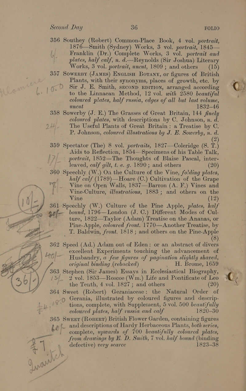 356 Southey (Robert) Common-Place Book, 4 vol. portrait, 1876—Smith (Sydney) Works, 3 vol. portrait, 1845— Franklin (Dr.) Complete Works, 3 vol. portrait and plates, half calf, n. d.—Reynolds (Sir Joshua) Literary Works, 3 vol. portrait, uncut, 1809 ; and others (15) 357 Sowersy (James) Eneuish Borany, or figures of British Plants, with their synonyms, places of “growth, etc. by _9. 0 Sir J. E. Smith, seconp xpition, arranged according to the Linnaean Method, 12 vol. with 2580 beautiful coloured plates, half russia, edges of all but last volume, uncut 1832-46 358 Sowerby (J. HE.) The Grasses of Great Britain, 144 finely coloured plates, with descriptions by C. Johnson, n. d. The Useful Plants of Great Britain: a Treatise by C. P. Johnson, coloured illustrations by J. EH. Sowerby, n. d. 2 359 Spectator (The) 8 vol. portraits, 1827—Coleridge (S. T.) Aids to Reflection, 1854—-Specimens of his Table Talk, portrait, 1852—The Thoughts of Blaise Pascal, inter- leaved, calf gilt, t. e. g. 1890; and others (20) 360 Speechly (W.) On the Culture of the Vine, folding plates, 2 half calf (1789)—Hoare (C.) Cultivation of the Grape ~. % Vine on Open Walls, 1837—-Barron (A. F.) Vines and ‘Wa Bee Vine-Culture, ¢llustrations, 1883; and others on the Alo] Vine (12) oA 361 Speechly (W.) heirs of the Pine Apple, plates, half gef- bound, 1796—London (J. C.) Different Modes of Cul- | ie re ture, 1822—Taylor (Adam) Treatise on the Ananas, or a : | Pine-Apple, coloured front. 1770—Another Treatise, by as BPC / ‘T. Baldwin, front. 1818 ; and others on the Pine- Apple Zep 362 ees (Ad.) Adam out of Eden: or an abstract of div a “th excellent Experiments touching the advancement of Husbandry, a few figures of pagination slightly shaved, le original binding (rebacked) _ H. Brome, 1659 Se as 363, Stephen (Sir James) Essays in Ecclesiastical Biography, . \/ 734° 2 vol. 1853—Roscoe (Wm.) Life and Pontificate of Leo the Tenth, 4 vol. 1827; and others (20) 364 Sweet (Robert) Ge Ainceds : the Natural Order of 9 Gerania, illustrated by coloured figures and descrip- _,/** tions, complete, with Supplement, 5 vol. 500 beautifully coloured plates, half russia and calf 1820-30 365 Sweet (Rosert) British Flower Garden, containing figures t » ( and descriptions of Hardy Herbaceous Plants, both series, ay complete, upwards of 700 beautifully coloured plates, 4) =i from drawings by HL. D. Smith, 7 vol. half bound (binding A  , defective) very scarce 1823-38 