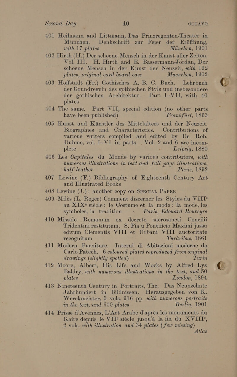 Second Day AO _ OCTAVO 401 Heilmann and Littmann, Das Prinzregenten-Theater in Miinchen. Denkschrift zur Feier der Eréffnung, with 17 plates Miinchen, 1901 402 Hirth (H.) Der schoene Mensch in der Kunst aller Zeiten. Vol. IIT. H. Hirth and E. Bassermann-Jordan, Der schoene Mensch in der Kunst der Neuzeit, with 192 plates, original card board case Muenchen, 1902 403 Hoffstadt (Fr.) Gothisches A. B. C. Buch. Lehrbuch der Grundregeln des gothischen Styls und insbesondere der gothischen Architektur. Part I-VII, with 40 plates 404 The same. Part VII, special edition (no other parts have been published) Frankfirt, 1863 405 Kunst und Kiinstler des Mittelalters und der Neuzeit. Biographies and Characteristics. Contributions of various writers compiled and edited by Dr. Rob. Duhme, vol. I-VI in parts. . Vol. 2 and 6 are incom- plete : Leipzig, 1880 406 Les Capitales du Monde by various contributors, with numerous illustrations on text and full page illustrations, half leather Paris, 1892 407 Lewine (F.) Bibliography of Eighteenth Century Art and Illustrated Books 408 Lewine (J.); another copy on SPECIAL PAPER 409 Milés (L. Roger) Comment discerner les Styles du VIIT® au X1X® siécle: le Costume et. la mode: la mode, les symboles, la tradition - Paris, Hdouard Rouveyre 410 Missale .Romanum ex decreto sacrosancti Concilli Tridentini restitutum. 8. Pia u Pontificio Maximi jussu editum Clementis VIII et Urbani VIII auctoritate recognitum Turaribus, 1861 411 Modern Furniture. Interni di Abitazioni moderne da Carlo Patech. 6 coloured plates reproduced from original drawings (slightly spotted) Turin 412 Moore, Albert, His Life and Works by Alfred Lys Baldry, with numerous illustrations in the text, and 50 plates London, 1894 413 Nineteenth Century in Portraits, The. Das Neunzehnte Jahrhundert in Bildnissen. Herausgegeben von K. in the text,*and 600 plates Berlin, 1901 414 Prisse d’Avennes, L’Art Arabe d’aprés les monuments du Kaire depuis le VII® siécle jusqu’a la fin du XVIII’, 2 vols. with illustration and 34 plates ( few missing) , Atlas (ren