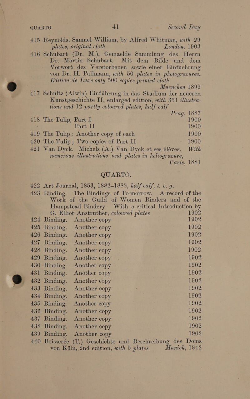 416 417 plates, original cloth London, 1903 Schubart (Dr. M.). Gemaelde Saramlung des Herrn Dr. Martin Schubart. Mit dem Bilde und dem Vorwort des Verstorbenen sowie einer Einfuehrung von Dr. H. Pallmann, with 50 plates in photogravures. Edition de Luxe only 500 copies printed cloth Muenchen 1899 Schultz (Alwin) Einfiihrung in das Studium der neueren Kunstgeschichte IT, enlarged edition, with 351 illustra- tions and 12 partly coloured plates, half calf Prag. 1887 The Tulip, Part I 1900 Part IT 1900 The Tulip; Another copy of each 1900 The Tulip ; Two copies of Part II 1900 Van Dyck. Michels (A.) Van Dyck et ses éléves. With numerous illustrations and plates in heliogravure, Paris, 1881 QUARTO. Binding. The Bindings of To-morrow. A record of the Work of the Guild of Women Binders and of the Hampstead Bindery. With a critical Introduction by G. Elliot Anstruther, coloured plates 1902 Binding. Another copy 1902 Binding. Another copy 1902 Binding. Another copy 1902 Binding. Another copy 1902. Binding. Another copy 1902 Binding. Another copy 1902 Binding. Another copy 1902 Binding. Another copy 1902 Binding. Another copy 1902 Binding. Another copy 1902 Binding. Another copy 1902 Binding. Another copy 1902 Binding. Another copy 1902 Binding. Another copy 1902 Binding. Another copy 1902 Binding. Another. copy 1902