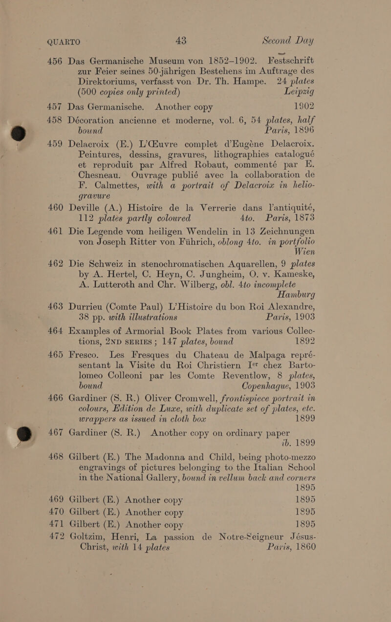 456 457 458 459 460 462 463 464 465 466 467 468 469 470 471 472 Das Germanische Museum von 1852-1902. Jfestschrift zur Feier seines 50-jiihrigen Bestehens im Auftrage des Direktoriums, verfasst von Dr. Th. Hampe. 24 plates (500 copies only printed) Leipzg Das Germanische. Another copy 1902 Décoration ancienne et moderne, vol. 6, 54 plates, half bound Paris, 1896 Delacroix (H.) L’Giuvre complet d’Hugéne Delacroix. Peintures, dessins, gravures, lithographies catalogué et reproduit par Alfred Robaut, commenté par E. Chesneau. Ouvrage publié avec la collaboration de F. Calmettes, with a portrait of Delacroix in helio- gravure Deville (A.) Histoire de la Verrerie dans J’antiquité, 112 plates partly colowred 4to. Paris, 1873 Die Legende vom heiligen Wendelin in 13 Zeichnungen von Joseph Ritter von Fiihrich, oblong 4to. in portfolio Wien Die Schweiz in stenochromatischen Aquarellen, 9 plates by A. Hertel, C. Heyn, C. Jungheim, O. v. Kameske, A. Lutteroth and Chr. Wilberg, obl. 4to incomplete Hamburg Durrieu (Comte Paul) L’Histoire du bon Roi Alexandre, 38 pp. with illustrations Paris, 1903 Examples of Armorial Book Plates from various Collec- tions, 2ND SERIES; 147 plates, bound 1892 Fresco. Les Fresques du Chateau de Malpaga repré- sentant la Visite du Roi Christiern I chez Barto- lomeo Colleoni par les Comte Reventlow, 8 plates, bound Copenhague, 1903 Gardiner (8. R.) Oliver Cromwell, frontispiece portrait in colours, Edition de Luxe, with duplicate set of plates, ete. wrappers as issued in cloth box Gardiner (S. R.) Another copy on ordinary paper ib. 1899 Gilbert (H.) The Madonna and Child, being photo-mezzo engravings of pictures belonging to the Italian School in the National Gallery, bound in vellum back and corners 1895 Gilbert (E.) Another copy 1895 Gilbert (E.) Another copy 1895 Gilbert (E.) Another copy 1895 Goltzim, Henri, La passion de Notreeigneur Jésus- Christ, with 14 plates Paris, 1860