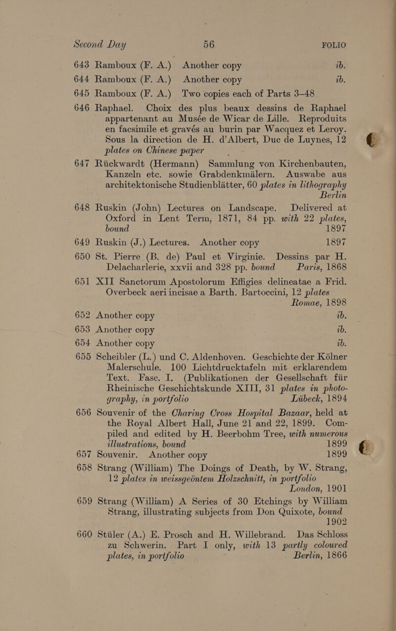 643 644 645 646 647 656 Ramboux (F. A.) Another copy ib. Ramboux (F. A.) Another copy ab. Ramboux (F. A.) Two copies each of Parts 3-48 Raphael. Choix des plus beaux dessins de Raphael appartenant au Musée de Wicar de Lille. Reproduits en facsimile et gravés au burin par Wacquez et Leroy. Sous la direction de H. d’Albert, Duc de Luynes, 12 plates on Chinese paper Riickwardt (Hermann) Sammlung von Kirchenbauten, Kanzeln etc. sowie Grabdenkmilern. Auswabe aus architektonische Studienblitter, 60 plates in lithography Berlin Ruskin (John) Lectures on Landscape. Delivered at Oxford in Lent Term, 1871, 84 pp. with 22 plates, bound 1897 Ruskin (J.) Lectures. Another copy 1897 St. Pierre (B. de) Paul et Virginie. Dessins par H. Delacharlerie, xxvii and 328 pp. bound Paris, 1868 XII Sanctorum Apostolorum Effigies delineatae a Frid. Overbeck aeriincisae a Barth. Bartoccini, 12 plates Romae, 1898 Another copy ab. Another copy ab, Another copy ab. Scheibler (L.) und C. Aldenhoven. Geschichte der Kélner Malerschule. 100 Lichtdrucktafeln mit erklarendem Text. Fasc. I. (Publikationen der Gesellschaft fiir Rheinische Geschichtskunde XIII, 31 plates in photo- graphy, in portfolio Tnibeck, 1894 Souvenir of the Charing Cross Hospital Bazaar, held at the Royal Albert Hall, June 21 and 22, 1899. Com- piled and edited by H. Beerbohm Tree, with numerous illustrations, bound 1899 Souvenir. Another copy 1899 Strang (William) The Doings of Death, by W. Strang, 12 plates in weissgeéntem Holzschnitt, in portfolio London, 1901 Strang (William) A Series of 30 Etchings by William Strang, illustrating subjects from Don Quixote, bound 1902 Stiiler (A.) E. Prosch and H. Willebrand. Das Schloss zu Schwerin. Part I only, with 13 partly coloured plates, in portfolio Berlin, 1866