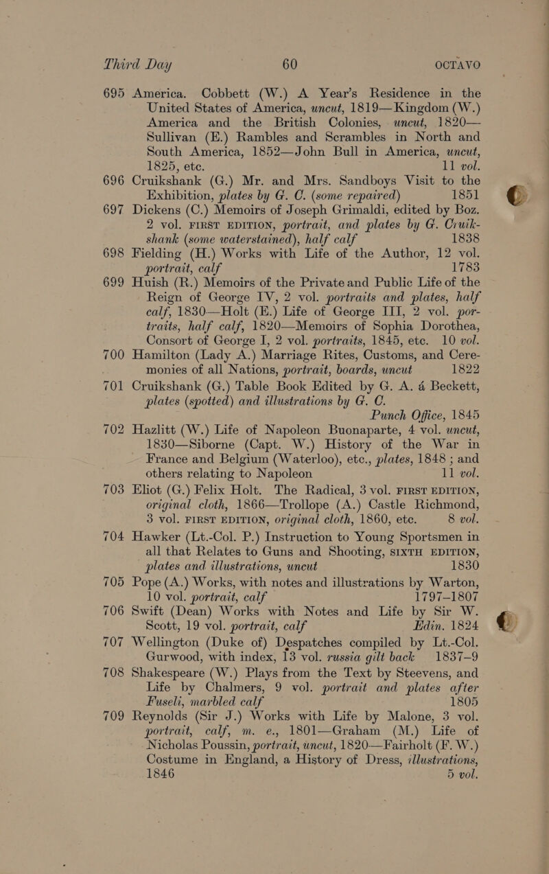695 America. Cobbett (W.) A Year’s Residence in the United States of America, uncut, 1819— Kingdom (W.) America and the British Colonies, uncut, 1820— Sullivan (E.) Rambles and Scrambles in North and South America, 1852—John Bull in America, uncut, 1825, ete. 11 vol. 696 Cruikshank (G.) Mr. and Mrs. Sandboys Visit to the Exhibition, plates by G. C. (some repaired) 1851 697 Dickens (C.) Memoirs of Joseph Grimaldi, edited by Boz. 2 vol. FIRST EDITION, portrait, and plates by G. Cruck- shank (some waterstained), half calf 1838 698 Fielding (H.) Works with Life of the Author, 12 vol. portrait, calf 1783 699 Huish (R.) Memoirs of the Private and Public Life of the Reign of George IV, 2 vol. portraits and plates, half calf, 1830—Holt (K.) Life of George ITI, 2 vol. por- traits, half calf, 1820—-Memoirs of Sophia Dorothea, Consort of George I, 2 vol. portraits, 1845, etc. 10 vol. 700 Hamilton (Lady A.) Marriage Rites, Customs, and Cere- monies of all Nations, portrait, boards, uncut 1822 701 Cruikshank (G.) Table Book Edited by G. A. 4 Beckett, plates (spotted) and illustrations by G. C. Punch Office, 1845 702 Hazlitt (W.) Life of Napoleon Buonaparte, 4 vol. uncut, 1830—Siborne (Capt. W.) History of the War in France and Belgium (Waterloo), etc., plates, 1848 ; and others relating to Napoleon 11 vol. 703 Eliot (G.) Felix Holt. The Radical, 3 vol. First EDITION, original cloth, 1866—Trollope (A.) Castle Richmond, 3 vol. FIRST EDITION, original cloth, 1860, etc. 8 vol. 704 Hawker (Lt.-Col. P.) Instruction to Young Sportsmen in all that Relates to Guns and Shooting, sixTH EDITION, plates and illustrations, uncut 1830 705 Pope (A.) Works, with notes and illustrations by Warton, 10 vol. portrait, calf 1797-1807 706 Swift (Dean) Works with Notes and Life by Sir W. Scott, 19 vol. portrait, calf Edin, 1824 707 Wellington (Duke of) Despatches compiled by Lt.-Col. Gurwood, with index, 13 vol. russia gilt back 1837-9 708 Shakespeare (W.) Plays from the Text by Steevens, and Life by Chalmers, 9 vol. portrait and plates after Fuseli, marbled calf 1805 709 Reynolds (Sir J.) Works with Life by Malone, 3 vol. portrait, calf, m. e., 1801—Graham (M.) Life of Nicholas Poussin, portrait, uncut, 1820—Fairholt (F. W.) Costume in England, a History of Dress, illustrations, 1846 5 vol.