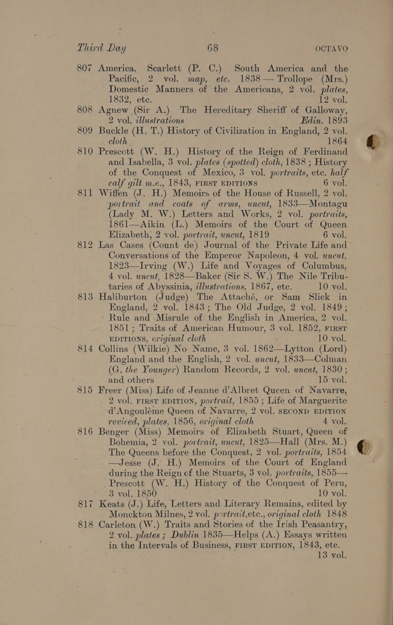 808 809 810 811 813 814 815 816 818 Pacific, 2 vol. map, ete. 1838— Trollope (Mrs.) Domestic Manners of the Americans, 2 vol. plates, 1832, ete. eh, 12 vol. Agnew (Sir A.) The Hereditary Sheriff of Galloway, 2 vol. cllustrations din. 1893 Buckle (H. T.) History of Civilization in England, 2 vol. cloth 1864 Prescott (W. H.) History of the Reign of Ferdinand and Isabella, 3 vol. plates (spotted) cloth, 1838 ; History 2 of the Conquest of Mexico, 3 vol. portraits, etc. half Wiffen (J. H.) Memoirs of the House of Russell, 2 vol. portrait and coats of arms, uncut, 1833—Montagu (Lady M. W.) Letters and Works, 2 vol. portraits, 1861—Aikin (L.) Memoirs of the Court of Queen Elizabeth, 2 vol. portrait, uncut, 1819 6 vol. Las Cases (Count de) Journal of the Private Life and Conversations of the Emperor Napoleon, 4 vol. uncut, 1823—Irving (W.) Life and Voyages of Columbus, 4 vol. uncut, 1828—Baker (Sir 8. W.) The Nile Tribu- taries of Abyssinia, illustrations, 1867, ete. 10 vol. Haliburton (Judge) The Attaché, or Sam Slick in England, 2 vol. 1843; The Old Judge, 2 vol. 1849 ; ‘ Rule and Misrule of. the English in America, 2 vol. 1851; Traits of American Humour, 3 vol. 1852, First EDITIONS, original cloth 10 vol. Collins (Wilkie) No Name, 3 vol. 1862—Lytton (Lord) England and the English, 2 vol. uncut, 1833—Colman (G. the Younger) Random Records, 2 vol. uncut, 1830 ; and others 15 vol. Freer (Miss) Life of Jeanne d’Albret Queen of Navarre, . 2 vol. FIRST EDITION, portrait, 1855 ; Life of Marguerite d’Angouléme Queen of Navarre, 2 vol. SECOND EDITION revised, plates, 1856, original cloth A vol. Benger (Miss) Memoirs of Elizabeth Stuart, Queen of Bohemia, 2 vol. portrait, uncut, 1825—Hall (Mrs. M.) The Queens before the Conquest, 2 vol. portraits, 1854 —Jesse (J. H.) Memoirs of the Court of England during the Reign of the Stuarts, 3 vol. portraits, 1855— Prescott (W. H.) History of the Conquest of Peru, 3 vol. 1850 10 vol. Monckton Milnes, 2 vol. psrirait,etc., original cloth 1848 Carleton (W.) Traits and Stories of the Irish Peasantry, 2 vol. plates ; Dublin 1835—Helps (A.) Essays written 