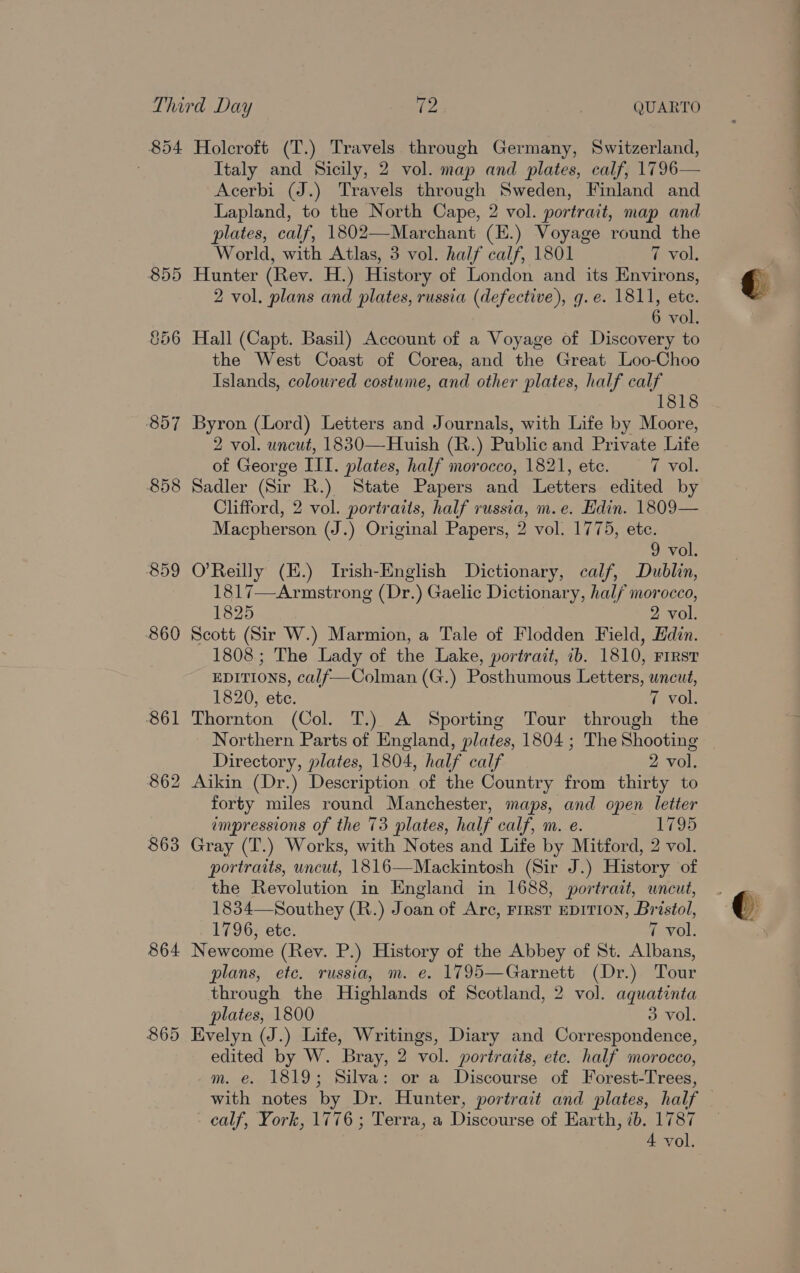 858 859 869 861 862 863 864 865 Italy and Sicily, 2 vol. map and plates, calf, 1796— Acerbi (J.) Travels through Sweden, Finland and Lapland, to the North Cape, 2 vol. portrait, map and plates, calf, 1802—Marchant (E.) Voyage round the Hunter (Rev. H.) History of London and its Environs, 2 vol. plans and plates, russia (defective), g.e. 1811, ete. Hall (Capt. Basil) Account of a Voyage of Discovery to the West Coast of Corea, and the Great Loo-Choo Islands, coloured costume, and other plates, half calf 1818 Byron (Lord) Letters and Journals, with Life by Moore, 2 vol. uncut, 1830—Huish (R.) Public and Private Lite Sadler (Sir a State Papers and Letters edited by Clifford, 2 vol. portraits, half russia, m.e. Edin. 1809— Macpherson (J.) Original Papers, 2 vol. 1775, etc. O'Reilly (E.) Irish-English Dictionary, calf, Dublin, 1817—Armstrong (Dr.) Gaelic Dictionary, half morocco, 1825 2 vol. Scott (Sir W.) Marmion, a Tale of Flodden Field, Edin. 1808; The Lady of the Lake, portrait, 7b. 1810, First EDITIONS, calf—Colman (G.) Posthumous Letters, uncut, Thornton (Col. T.) A Sporting Tour through the Northern Parts of England, plates, 1804 ; The Shooting Directory, plates, 1804, half calf 2 vol. Aikin (Dr.) Description of the Country from thirty to forty miles round Manchester, maps, and open letter impressions of the 73 plates, half calf, m. e. 1795 Gray (T.) Works, with Notes and Life by Mitford, 2 vol. portraits, uncut, 1816—Mackintosh (Sir J.) History of the Revolution in England in 1688, portrait, uncut, 1834—Southey (R.) Joan of Arc, First EDITION, Br istol, 1796, ete. 7 vol. Newcome (Rev. P.) History of the Abbey of St. Albans, plans, etc. russia, m. e. 1795—Garnett (Dr.) Tour through the Highlands of Scotland, 2 vol. aquatinta plates, 1800 3 vol. Evelyn (J.) Life, Writings, Diary and Correspondence, edited by W. Bray, 2 vol. portraits, etc. half morocco, m. e. 1819; Silva: or a Discourse of Forest-Trees, - calf, York, 1776; Terra, a scours of Earth, ib. 1787 se a iam ee et ti i