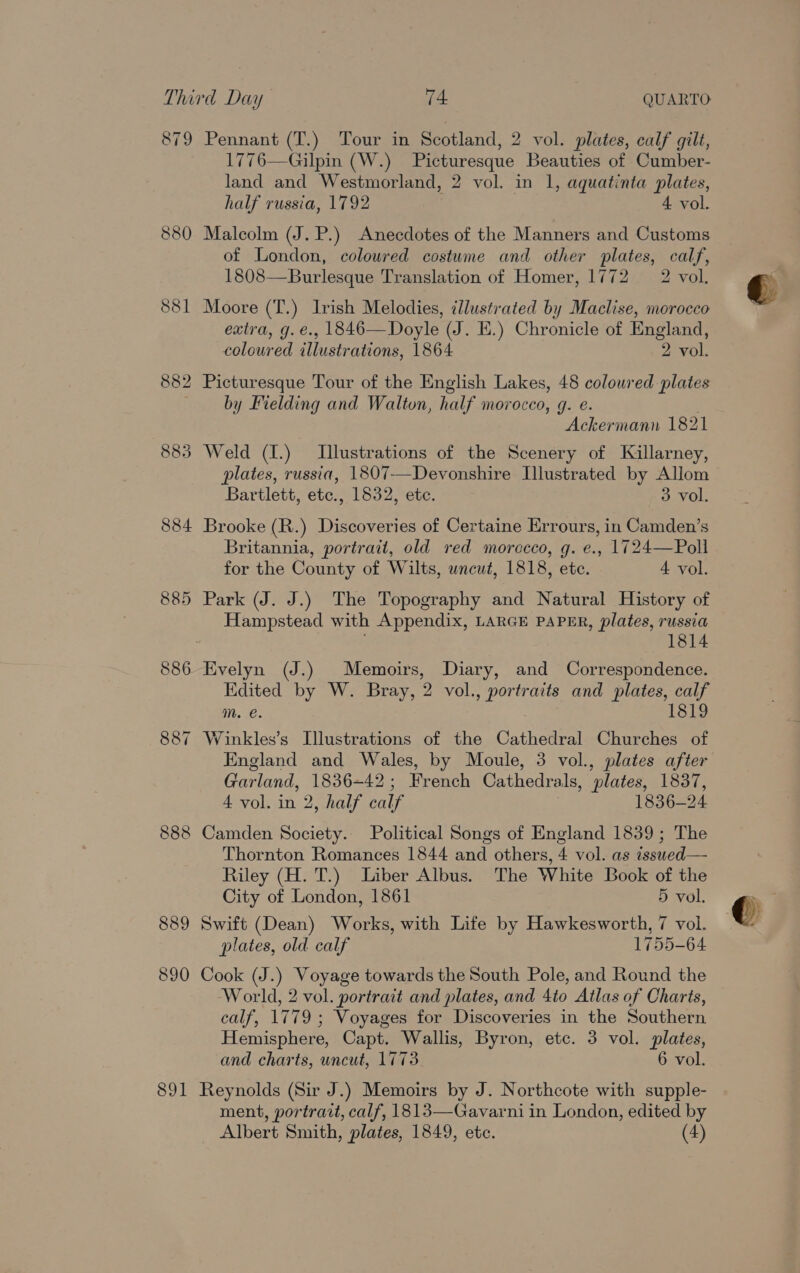 79 889 890 891 Pennant (T.) Tour in Scotland, 2 vol. plates, calf gilt, 1776—Gilpin (W.) Picturesque Beauties of Cumber- land and Westmorland, 2 vol. in 1, aquatinta plates, half russia, 1792 4 vol. Malcolm (J. P.) Anecdotes of the Manners and Customs of London, coloured costume and other plates, calf, 1808—Burlesque Translation of Homer, 1772 2 vol. Moore (T.) Irish Melodies, illustrated by Maclise, morocco extra, g.e., 1846—NDoyle (J. E.) Chronicle of England, coloured illustrations, 1864 2 vol. by Fielding and Walton, half morocco, g. e. Weld (I.) Illustrations of the Scenery of Killarney, plates, russia, 1807-—Devonshire Illustrated by Allom Bartlett, etc., 1832, etc. 3 vol. Brooke (R.) Discoveries of Certaine Errours, in Camden’s Britannia, portrait, old red morccco, g. e., 1724—Poll for the County of Wilts, uncut, 1818, etc. 4 vol. Park (J. J.) The Topography and Natural History of Hampstead with Appendix, LARGE PAPER, plates, russia 1814 Evelyn (J.) Memoirs, Diary, and Correspondence. Edited by W. Bray, 2 vol., portraits and plates, calf m. @. 1819 England and Wales, by Moule, 3 vol., plates after Garland, 1836-42; French Cathedrals, plates, 1837, 4 vol. in 2, half calf 1836-24 Camden Society. Political Songs of England 1839 ; The Thornton Romances 1844 and others, 4 vol. as issued— Riley (H. T.) Liber Albus. The White Book of the City of London, 1861 5 vol. Swift (Dean) Works, with Life by Hawkesworth, 7 vol. plates, old calf 1755-64 Cook (J.) Voyage towards the South Pole, and Round the World, 2 vol. portrait and plates, and 4to Atlas of Charts, calf, 1779 ; Voyages for Discoveries in the Southern Hemisphere, Capt. Wallis, Byron, etc. 3 vol. plates, and charts, uncut, 1773 6 vol. Reynolds (Sir J.) Memoirs by J. Northcote with supple- ment, portrait, calf, 1813—Gavarni in London, edited by