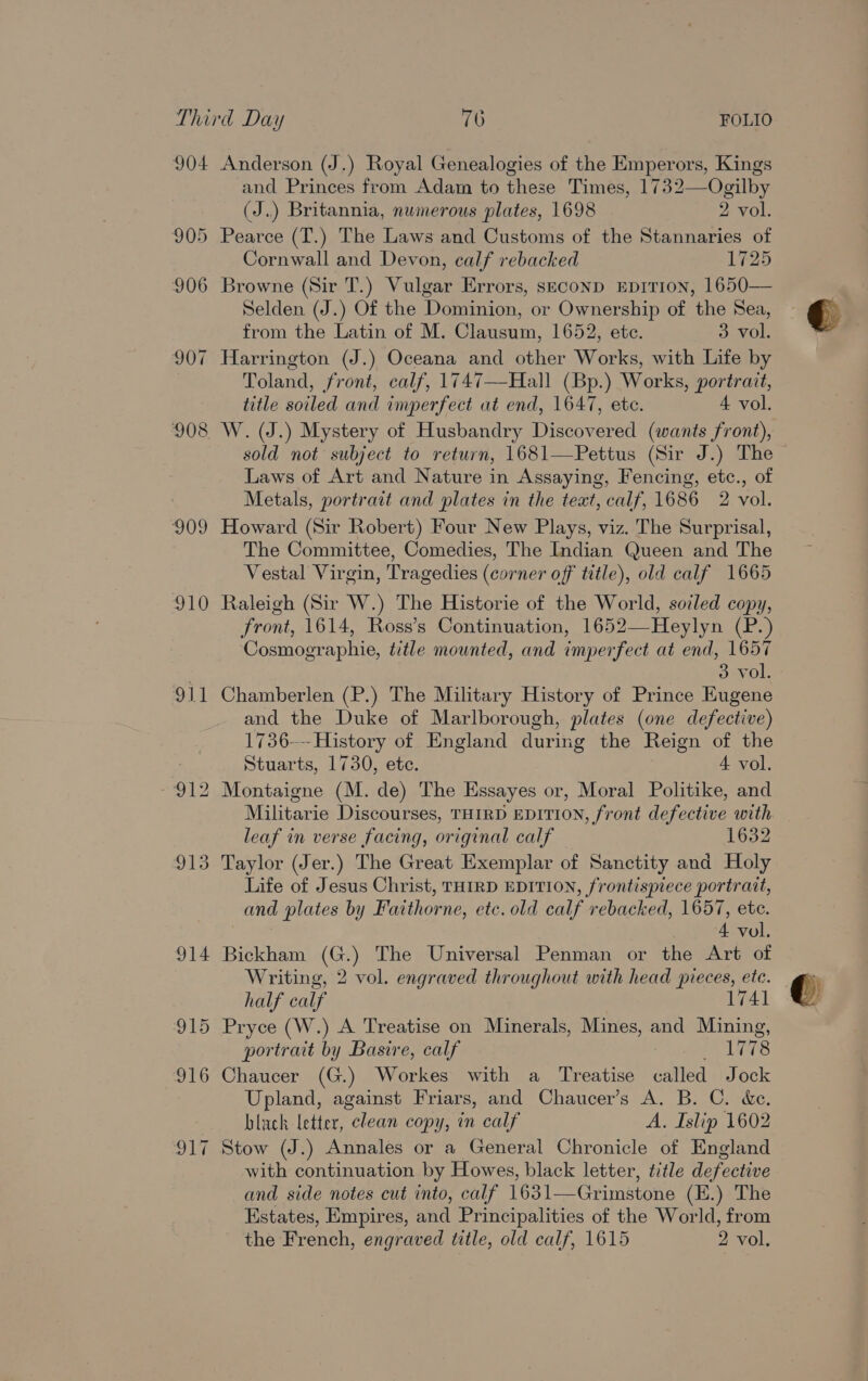 904 905 906 907 908 se) 910 911 Anderson (J.) Royal Genealogies of the Emperors, Kings and Princes from Adam to these Times, 1732—Ogilby (J..) Britannia, numerous plates, 1698 2 vol. Pearce (T.) The Laws and Customs of the Stannaries of Cornwall and Devon, calf rebacked 1725 Browne (Sir T.) Vulgar Errors, seconp EpiTion, 1650— Selden (J.) Of the Dominion, or Ownership of the Sea, from the Latin of M. Gisieatn: 1652, etc. 3 vol. Harrington (J.) Oceana and other Works, with Life by Toland, front, calf, 1747—Hall (Bp.) Works, portrait, title soiled and imperfect at end, 1647, etc. 4 vol. W. (J.) Mystery of Husbandry Discovered (wants front), sold not subject to return, 1681—Pettus (Sir J.) The Laws of Art and Nature in Assaying, Fencing, etc., of Metals, portrait and plates in the teat, calf, 1686 2 vol. Howard (Sir Robert) Four New Plays, viz. The Surprisal, The Committee, Comedies, The Indian Queen and The Vestal Virgin, Tragedies (corner off title), old calf 1665 Raleigh (Sir W.) The Historie of the World, soiled copy, front, 1614, Ross’s Continuation, 1652—Heylyn (P.) Cosmographie, title mounted, and imperfect at end, 1657 3 vol. Chamberlen (P.) The Military History of Prince Eugene and the Duke of Marlborough, plates (one defective) 1736-— History of England during the Reign of the Stuarts, 1730, ete. 4 vol. Montaigne (M. de) The Essayes or, Moral Politike, and Militarie Discourses, THIRD EDITION, front defective with leaf in verse facing, original calf Taylor (Jer.) The Great Exemplar of Sanctity and Holy Life of Jesus Christ, THIRD EDITION, frontispiece portrait, and plates by Faithorne, etc. old calf rebacked, 1657, etc. 4 vol. Bickham (G.) The Universal Penman or the Art of Writing, 2 vol. engraved throughout with head pieces, ete. half calf 1741 Pryce (W.) A Treatise on Minerals, Mines, and Mining, portrait by Basire, calf Rees: Chaucer (G.) Workes with a Treatise called Jock Upland, against Friars, and Chaucer’s A. B. C. &amp;e. black letter, clean copy, in calf A. Islip 1602 Stow (J.) Annales or a General Chronicle of England with continuation by Howes, black letter, title defective and side notes cut into, calf feo ec aaron (E.) The Estates, Empires, and Principalities of the World, from the French, engraved title, old calf, 1615 2 vol,