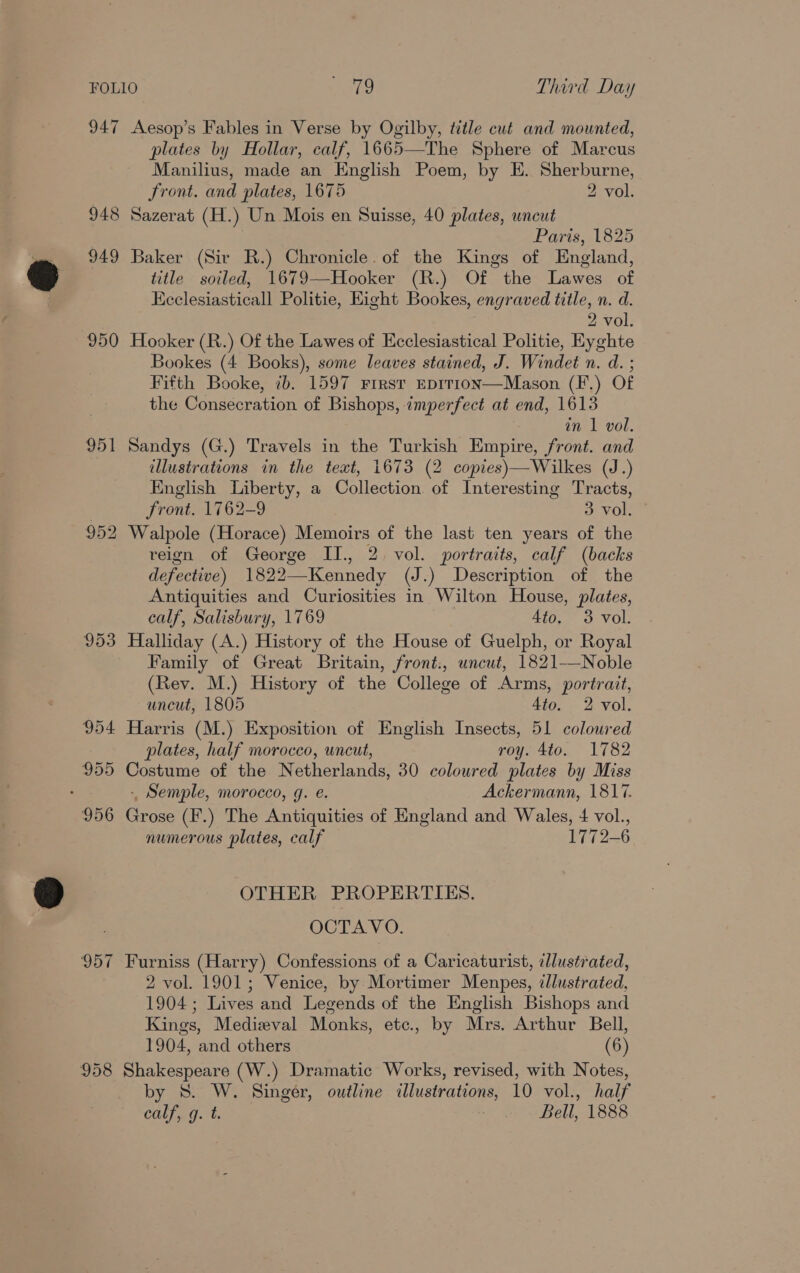 947 950 951 953 954 955 956 958 Aesop’s Fables in Verse by Ogilby, title cut and mounted, plates by Hollar, calf, 1665—The Sphere of Marcus Manilius, made an English Poem, by E. Sherburne, Front. and plates, 1675 2 vol. Sazerat (H.) Un Mois en Suisse, 40 plates, wncut Paris, 1825 Baker (Sir R.) Chronicle. of the Kings of England, title soiled, 1679—Hooker (R.) Of the Lawes of Ecclesiasticall Politie, Eight Bookes, engraved title, n. d. 2 vol. Hooker (R.) Of the Lawes of Ecclesiastical Politie, Eyghte Bookes (4 Books), some leaves stained, J. Windet n. d. ; Fifth Booke, 7b. 1597 First EDIT1IoN—Mason (F.) Of the Consecration of Bishops, imperfect at end, 1613 an 1 vol. Sandys (G.) Travels in the Turkish Empire, front. and illustrations in the text, 1673 (2 copies)—Wilkes (J.) English Liberty, a Collection. of Interesting Tracts, front. 1762-9 3 vol. - Walpole (Horace) Memoirs of the last ten years of the reign of George II., 2. vol. portraits, calf (backs defective) 1822—Kennedy (J.) Description of the Antiquities and Curiosities in Wilton House, plates, calf, Salisbury, 1769 4to. 3 vol. Halliday (A.) History of the House of Guelph, or Royal Family of Great Britain, front., uncut, 1821——Noble (Rev. M.) History of the College of Arms, portrait,  uncut, 1805 Ato. 2 vol. Harris (M.) Exposition of English Insects, 51 coloured plates, half morocco, uncut, roy. 4to. 1782 Costume of the Netherlands, 30 coloured plates by Miss - Semple, morocco, g. e. Ackermann, 1817. Grose (F'.) The Antiquities of England and Wales, 4 vol., numerous plates, calf 1772-6 OTHER PROPERTIES. OCTAVO. Furniss (Harry) Confessions of a Caricaturist, illustrated, 2 vol. 1901; Venice, by Mortimer Menpes, dlustrated, 1904; Lives and Legends of the English Bishops and Kings, Medieval Monks, etc., by Mrs. Arthur Bell, 1904, and others (6) Shakespeare (W.) Dramatic Works, revised, with Notes, by S. W. Singer, outline illustrations, 10 vol., half calf, g. t. Bell, 1888