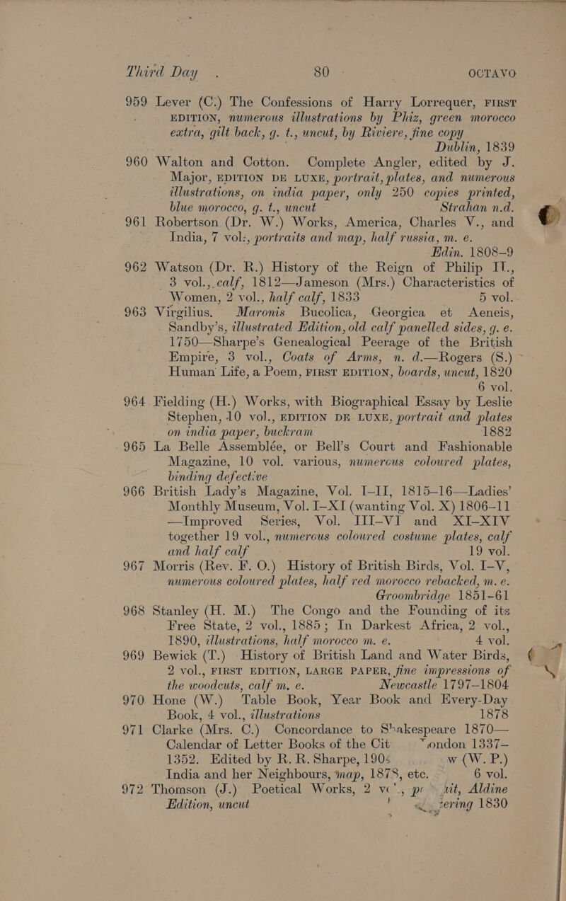 959 960 961 962 963 Lever (C.) The Confessions of Harry Lorrequer, FIRST EDITION, numerous illustrations by Phiz, green morocco extra, gilt back, g. t., uncut, by Riviere, fine copy Dublin, 1839 Major, EDITION DE LUXE, portrait, plates, and numerous illustrations, on india paper, only 250 copies printed, blue morocco, gq. t., uncut Strahan n.d. Robertson. (Dr. W.) Works, America, Charles V., and India, 7 vol:, portraits and map, half russia, m. e. Edin. 1808-9 Watson (Dr. R.) History of the Reign of Philip IT., 3 vol.,.calf, 1812—Jameson (Mrs.) Characteristics of Women, 2 vol., half calf, 1833 5 vol. Virgilius. Maronis Bucolica, Georgica et &lt;Aeneis, Sandby’s, illustrated Hdition, old calf panelled sides, g. e. 1750—Sharpe’s Genealogical Peerage of the British Human Life, a Poem, First EDITION, boards, uncut, 1820 6 vol. Fielding (H.) Works, with Biographical Essay by Leslie Stephen, 10 vol., EDITION DE LUXE, portrait and plates on india paper, buckram 1882 La Belle Assemblée, or Bell’s Court and Fashionable Magazine, 10 vol. various, numerous coloured plates, binding defective British Lady’s Magazine, Vol. I-II, 1815-16—Ladies’ Monthly Museum, Vol. I—XI (wanting Vol. X) 1806-11 —Improved Series, Vol. III-VI and XI-XIV together 19 vol., numerous coloured costume plates, calf and half calf 19 vol. Morris (Rev. F. O.) History of British Birds, Vol. I-V, numerous coloured plates, half red morocco rebacked, m. e. Groombridge 1851-61 Stanley (H. M.) The Congo and the Founding of its Free State, 2 vol., 1885; In Darkest Africa, 2 vol., 1890, illustrations, half morocco m. e. 4 vol. Bewick (T.) History of British Land and Water Birds, 2 vol., FIRST EDITION, LARGE PAPER, fine impressions of the woodcuts, calf m. e. Newcastle 1797-1804 Hone (W.) Table Book, Year Book and Every-Day Book, 4 vol., illustrations 1878 Clarke (Mrs. C.) Concordance to Shakespeare 1870— Calendar of Letter Books of the Cit “ondon 1337— 1352. Edited by R. R. Sharpe, 1904 w (W. P.) India and her Neighbours, map, 1878, etc. — 6 vol. Thomson (J.) Poetical Works, 2 v., pr uit, Aldine Edition, uncut ay fering 1830  “st 
