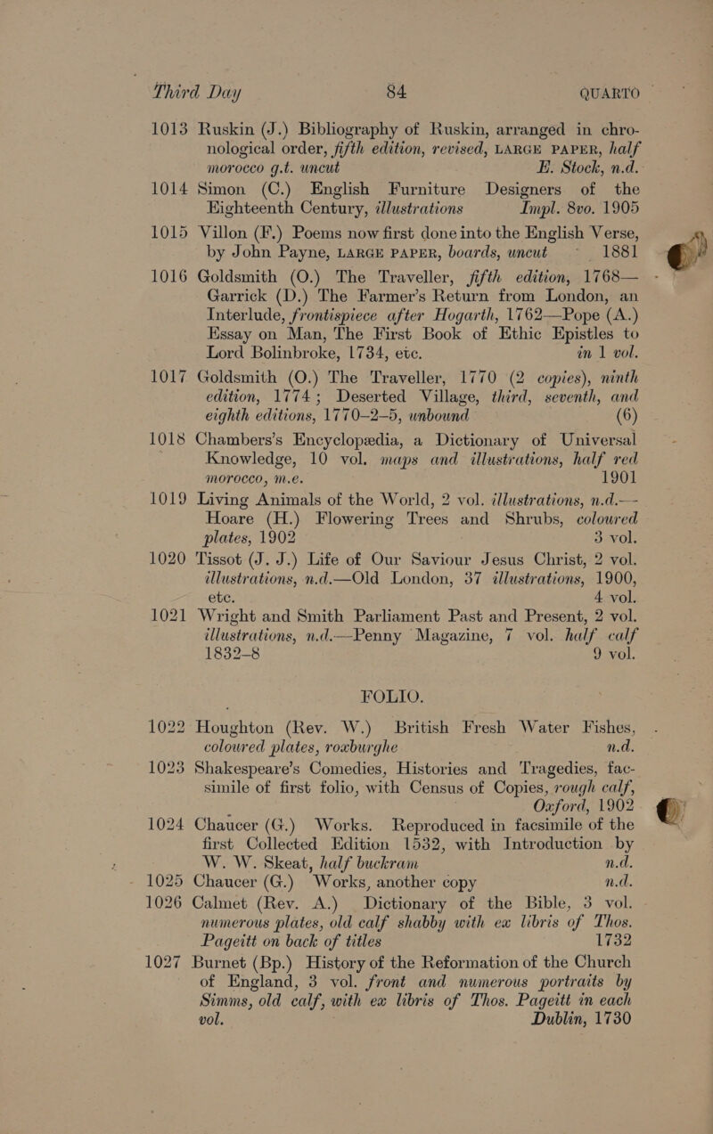 1013 Ruskin (J.) Bibliography of Ruskin, arranged in chro- nological order, fifth edition, revised, LARGE PAPER, half morocco g.t. wncut E. Stock, n.d. 1014 Simon (C.) English Furniture Designers of the EKighteenth Century, illustrations Impl. 8vo. 1905 1015 Villon (F.) Poems now first done into the English Verse, by John Payne, LARGE PAPER, boards, uncut ~ 1881 1016 Goldsmith (O.) The Traveller, fifth edition, 1768— Garrick (D.) The Farmer’s Return from London, an Interlude, frontispiece after Hogarth, 1762—Pope (A.) Essay on Man, The First Book of Ethic Rpistles to Lord Bolinbroke, 1734, ete. in 1 vol. 1017 Goldsmith (O.) The Traveller, 1770 (2 copies), ninth edition, 1774; Deserted Village, third, seventh, and eighth editions, 1770—2—5, unbound © (6) 1018 Chambers’s Encyclopedia, a Dictionary of Universal Knowledge, 10 vol. maps and illustrations, half red morocco, m.e. 1901 1019 Living Animals of the World, 2 vol. illustrations, n.d.— Hoare (H.) Flowering Trees and Shrubs, colowred plates, 1902 3 vol. 1020 Tissot (J. J.) Life of Our Saviour Jesus Christ, 2 vol. illustrations, n.d.—Old London, 37 illustrations, 1900, etc. 4 vol. 1021 Wright and Smith Parliament Past and Present, 2 vol. illustrations, n.d.—-Penny Magazine, 7 vol. half calf 1832-8 9 vol. FOLIO. 1022 Houghton (Rev. W.) British Fresh Water Fishes, coloured plates, roxburghe n.d. 1023 Shakespeare’s Comedies, Histories and Tragedies, fac- simile of first folio, with Census of Copies, “rough calf, Oxford, 1902 1024 Chaucer (G.) Works. Reproduced in facsimile of the first Collected Edition 1532, with Introduction by W. W. Skeat, half buckram n.d. 1026 Calmet (Rev. A.) Dictionary of the Bible, 3 vol. numerous plates, old calf shabby with ex libris of Thos. Pageitt on back of titles 1732 1027 Burnet (Bp.) History of the Reformation of the Church of England, 3 vol. front and numerous portraits by Simms, old calf, with ex libris of Thos. Pageitt in each vol. Dublin, 1730 