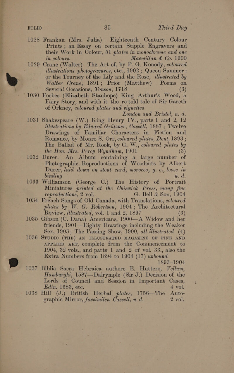 1028 Frankau (Mrs. Julia) Eighteenth Century Colour Prints ; an Essay on certain Stipple Engravers and their Work in Colour, 51 plates in monochrome and one in colours. Macmillan &amp; Co. 1900 1029 Crane (Walter) The Art of, by P. G. Konody, coloured illustrations photogravures, etc., 1902 ; Queen Summer : or the Tourney of the Lily and the Rose, illustrated by Walter Crane, 1891; Prior (Matthew) Poems on Several Occasions, Jonson, 1718 (3) ° 1030 Forbes (Elizabeth Stanhope) King Arthur’s Wood, a Fairy Story, and with it the re-told tale of Sir Gareth of Orkney, coloured plates and vignettes : London and Bristol, n. d. 1031 Shakespeare (W.) King Henry IV., parts 1 and 2, 12 illustrations by Eduard Griitzner, Cassell, 1887 ; Twelve Drawings of Familiar Characters in Fiction and Romance, by Monro 8. Orr, colowred plates, Dent, 1893 ; The Ballad of Mr. Rook, by G. W., coloured plates by the Hon. Mrs. Percy Wyndham, 1901 (3) 1032 Durer. An Album containing a large number of Photographic Reproductions of Woodcuts by Albert Durer, laid down on stout card, morocco, g. e., loose in binding ”. d. 1033 Williamson (George C.) The History of Portrait Miniatures printed at the Chiswick Press, many fine reproductions, 2 vol. G. Bell &amp; Son, 1904 1034 French Songs of Old Canada, with Translations, coloured plates by W. G. Robertson, 1904; The Architectural Review, illustrated, vol. 1 and 2, 1897 (3) 1035 Gibson (C. Dana) Americans, 1900—A Widow and her friends, 1901—Eighty Drawings including the Weaker Sex, 1903; The Passing Show, 1900, all illustrated (4) 1036 Srupio (THE) AN ILLUSTRATED MAGAZINE OF FINE AND APPLIED ART, complete from the Commencement to 1904, 32 vols., and parts 1 and 2 of vol. 33., also the Extra Numbers from 1894 to 1904 (17) unbound 1893-1904 1037 Biblia Sacra Hebraica authore EK. Huttero, Vellum, Hamburghi, 1587—Dalrymple (Sir J.) Decision of the Lords of Council and Session in Important Cases, Edin. 1683, ete. 4 vol. - 1038 Hill (J.) British Herbal plates, 1756—The &lt;Auto- graphic Mirror, facsimiles, Cassell, n. d. 2 vol.