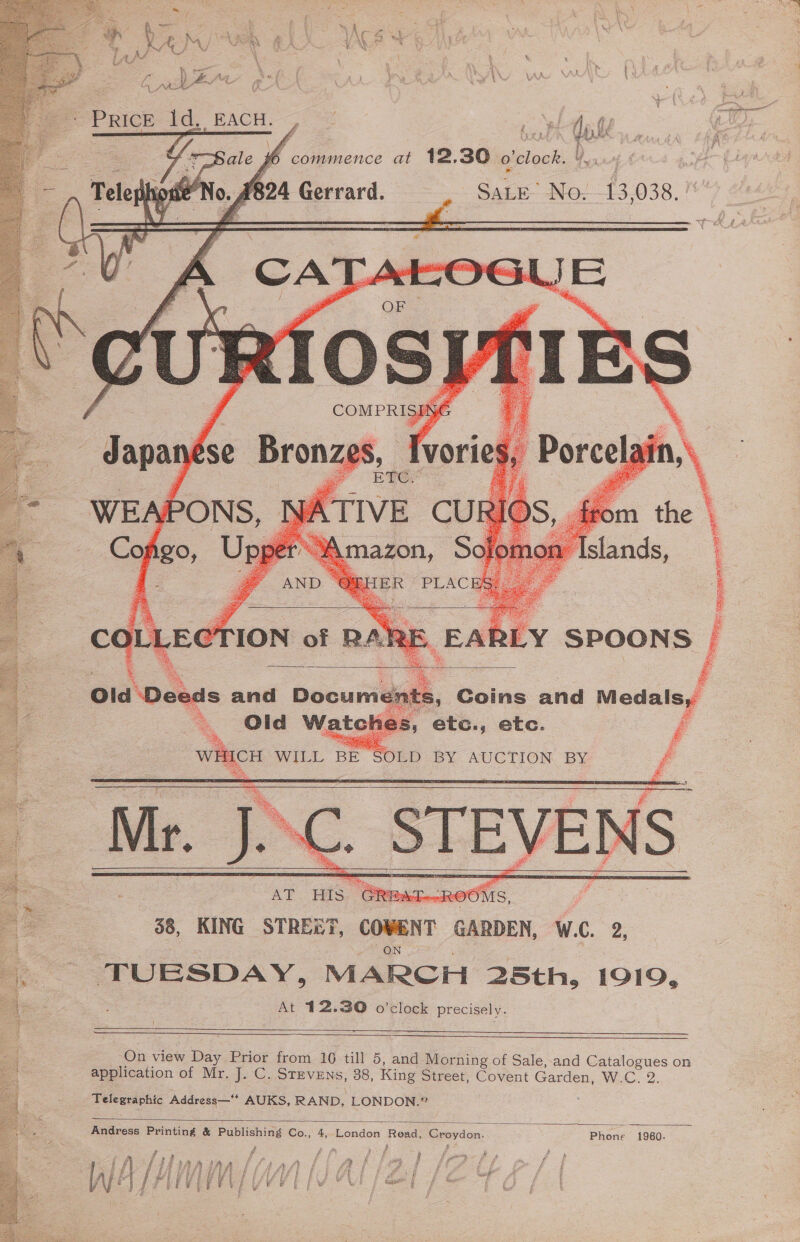 Roe TS EE ORLA 3 ENS = ; Ma if el : * a Af oe iN hss. Yop ‘ a aN. y Mea f ee fy ie cay iy sh ee oN OWA \ i MEX : i : ‘ ~~ Price id, EACH. Be fe = oe eee rh   AS RB s, Coins and Medals, aor Ps Sy ate., etc. a SOLD BY AUCTION BY    38, KING STRE&amp;T, cowENT GARDEN, WAC. 2. TUESDAY, MARCH 25th, 1919, At 12.30 o’clock precisely. eae      On view hee Prior from 16 till 5, and Morning of Sale, and Catalogues on application of Mr. J. C. Stevens, 38, King Street, Covent Garden, W.C., 2. Telegraphic Address—** AUKS, RAND, LONDON.”  Andress Printing &amp; Publishing Co., 4, London Read, Beaydon: Phone 1960. tr y a i Y R f 4 f ’ % f fim fi AA fF Laan A&amp;E r Hi op- fe f Pay i J i) Auth AATAL Fok feet Pe a Fs Ce ae j A ff A : i bt A ERA EP E BER SU F } | ee fo | fe fe § f Boe bc Sst | A &amp; Wi i} i (hy ¥ ' pi \ f L oP £ p ¥ a aaa : {