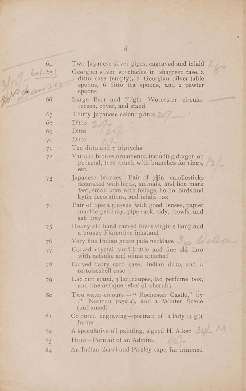 64 66 07 68 69 7O pes 72 ne ee ces ne 7 78 80 81 82 84 G Two Japanese silver pipes, engraved and inlaid Georgian silver spectacles in shagreen case, a ditto case (empty), 2 Georgian silver table spoons, 6 ditto tea spoons, and 2 pewter spoons Large Barr and Flight Worcester circular tureen, cover, and stand Thirty Japanese colour pune Ditto Ditto Ten ditto and 7 ay ere Various bronze ornaments, including dragon on pedestal, tree trunk with branches for rings, etc. Japanese bronzes—Pair of 7$in. candlesticks decorated with birds, animals, and lion mark feet, small koro with foliage, ho-ho birds and kylin decorations, and inlaid box Pair of opera glasses with good lenses, papier machie pen tray, pipe rack, tidy, bowls, and ash tray 7 Heavy old hand-carved brass virgin’s lamp and a bronze Florentive inkstand Very fine Indian green jade necklace Carved crystal snuff-bottle and fine old inro with netsuke and ojime attached Carved ivory card ease, Indian ditto, and a tortoiseshell case Lac cup stand, 3 lac coupes, lac perfume box, and fine antique relief of cherubs Two water-colours — ‘‘ Rochester Castle,” by P. Norman (sigmd), and a Winter Scene (unframed) | Co'oured engraving—portrait of a lady in gilt frame Ditto— Portrait of an Admiral