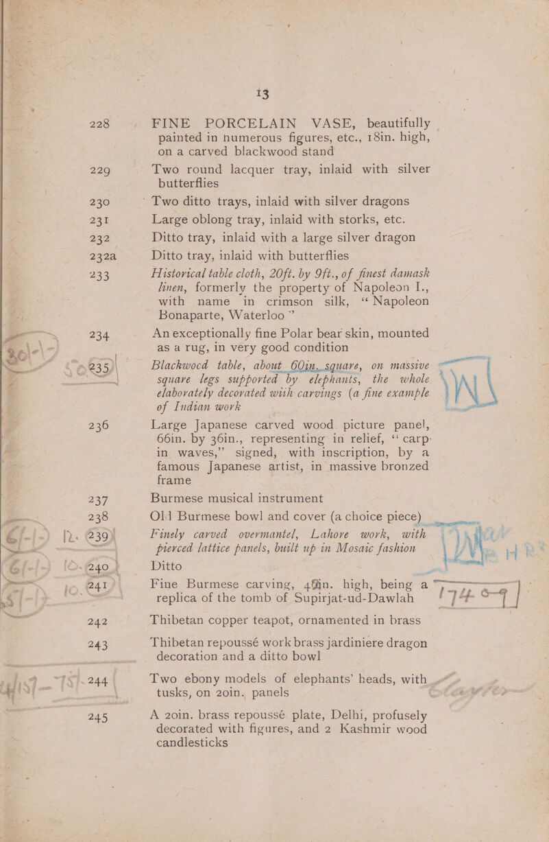 228 | FINE PORCELAIN VASE, beautifully painted in numerous figures, etc., 18in. high, on a carved blackwood stand 229 Two round lacquer tray, inlaid with silver butterflies 230 ' Two ditto trays, inlaid with silver dragons 231 Large oblong tray, inlaid with storks, etc. 232 Ditto tray, inlaid with a large silver dragon 232a Ditto tray, inlaid with butterflies 233 Historical table cloth, 20ft. by 9ft., of finest damask linen, formerly the property of Napoleon I., with name in crimson silk, ‘* Napoleon Bonaparte, Waterloo ” 234 Anexceptionally fine Polar bear skin, mounted as a rug, in very good condition 4 835)\ Blackwood table, about 60in..squave, on massive : eet square legs supported by elephants, the whole \ y \ meer aA elaborately decorated wuh carvings (a fine example of Indian work 236 Large Japanese carved wood. picture panel, 66in. by 36in., representing in relief, ‘‘ carp- in waves,” signed, with inscription, by a famous Japanese artist, in massive bronzed  frame 237 Burmese musical instrument 238 Old Burmese bowl and cover (a choice piece) ye ). G39) Finely carved overmantel, Lahore work, with a pierced lattice panels, built up in Mosaic fashion iO-240% — Ditto ay 241 | Fine Burmese carving, 4@in. high, being a — ee = replica of the tomb of Supirjat-ud-Dawlah ]? f- a 242 Thibetan copper teapot, ornamented in brass 243 Thibetan repoussé work brass jardiniere dragon decoration and a ditto bowl 244 Two ebony models of elephants’ heads, with tusks, on 20in. panels | 245 A 2oin. brass repoussé plate, Delhi, profusely decorated with figures, and 2 Kasnmir wood candlesticks al | doers