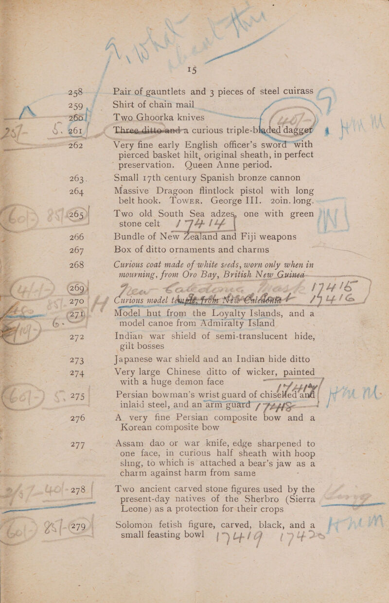 ¥ i J ‘ *~ * ~~, = \ * * 7 a f i : ,     15 258, Pair of gauntlets and 3 pieces of steel oness ‘(il 259, Shirt of chain mail : PERE | as ——apoly Two Ghoorka knives “~~. / Ej. Q ; 261 | gh e-dittevand-a curious triple-b ied me 4 4 ad = ENZO 2 ot ane Pay English officer’s swor “With | pierced basket hilt, original sheath, in perfect  preservation. Queen Anne period. 263. Small 17th century Spanish bronze cannon _ 264 - Massive Dragoon flintlock pistol with long belt hook. Tower. George III. 2oin. long. { B65) Two old South Sea adzes, one with green ’ i! es } stone celt ip lif | ; v4 sf 266 Bundle of wear Posten Fiji weapons #2 267 Box of ditto ornaments and charms : 268 Curious coat made of white seeds, worn only when in = mourning , prow Oro Bay, British. Die. GUIDE Beare — Y (269) . 7 een ¢ CAE CLL: &gt; yy ro | = 270° £8 Curious model teuphes-Fre biasChiAorm a A asd 1G pot é = ~ wean © Model. hut from the a Tsiands, a a fa \ = —&lt;, model canoe from Admiralty Island Indian war shield of semi- translucent hide, gilt bosses l= NS “I N eae Japanese war shield and an Indian hide ditto &lt;3 27a Very large Chinese ditto of wicker, painted ‘ | with a huge demon face Fi y yy, / as : C276 | Persian bowman’s wrist guard of chisel ed‘ané | fe fi { ; inlaid steel, and an arimi im guard” 7 Pel — 276 Avery fine Persian composite bow and a Korean composite bow . 277 ; Assam dao or war knife, edge sharpened to : one face, in curious half sheath with hoop - sling, to which is attached a bear’s ee as a charm against harm from same fe 7 40) +278 Two ancient carved stone figures used by the | a a present-day natives of the Sherbro (Sierra .““*** &gt;% al Leone) as a protection for their crops a 4 Ye [279 E Solomon fetish bs carved, black, ead a he ee i uc ee z E % { small feasting bowl I? big 17y~ i