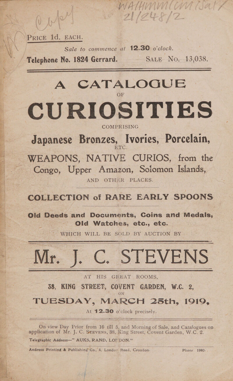     Price Id. EACH. Sale to commence at 12.30 o'clock. Telephone No. 1824 Gerrard. SALE- No,--13,038.   A CATALOGU F CURIOSITIES COMPRISING Japanese Bronzes, Ivories, Porcelain, ETC. - WEAPONS, NATIVE CURIOS, from the Sone) Upper Amazon, Solomon Islands, AND OTHER . PLACES.  COLLECTION of RARE EARLY SPOONS —  Old Deeds and Documents, Coins and Medals, : Old Watches, etc., etc. | WHICH WILL BE SOLD BY AUCTION BY Mr. J. C. STEVENS Ae tS GREAT ROOMS, 38, KING STREET, COVENT GARDEN, W.C. 2, TUESDAY, MARCH 25th, 1919, At 412.30 o'clock precisely. Fae 2S en a      On view Day Prior from 10 till 5, and Morning of Sale, and Catalogues on application of Mr. J. C. Stevens, 38, King Street, Covent Garden, W.C. 2. Telegraphic Address—“* AUKS, RAND, LOT’ DON.”  Andress Printing &amp; Publishing’Co., 4, Londo» Road, Croydon. Phone 1960. ,