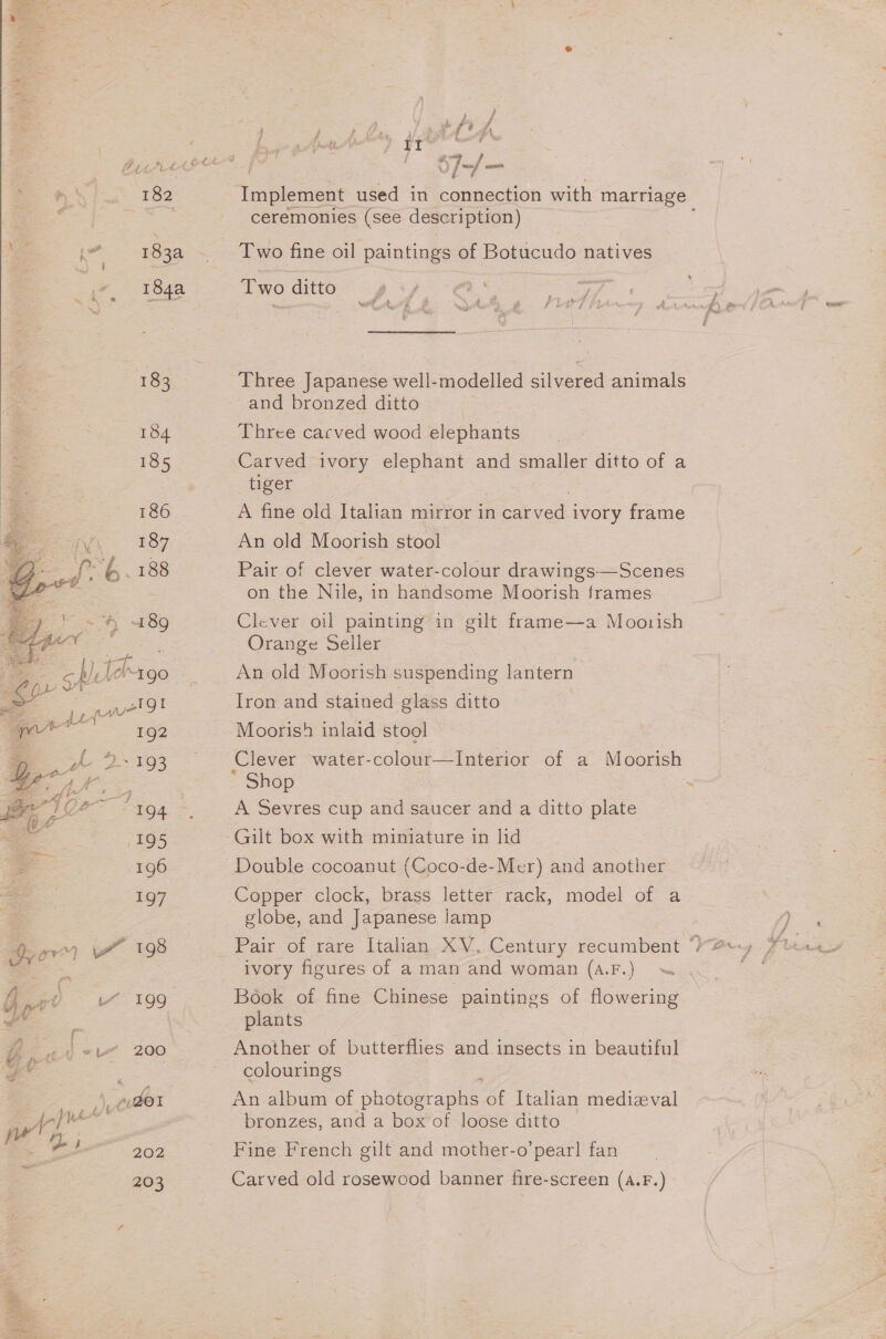 182 i” 183a 184 185 186 ane IY 187 pee ff. 188 go wv 199 le 200 },, 2udO1 ee 202 203 J-/— Implement used in connection with marriage ceremonies (see description) ‘ a } ty * 4 4 Two ditto Three Japanese well-modelled silvered animals ~and bronzed ditto Three cacved wood elephants Carved ivory elephant and smaller ditto of a tiger A fine old Italian mirror in ye ivory frame An old Moorish stool Pair of clever water-colour drawings—Scenes on the Nile, in handsome Moorish frames Clever oil painting in gilt frame—a Moorish Orange Seller An old Moorish suspending lantern Iron and stained glass ditto Moorish inlaid stool Clever water-colour—Interior of a Shop A Sevres cup and saucer and a ditto plate Gilt box with miniature in lid Double cocoanut (Coco-de-Mer) and another Copper clock, brass letter rack, model of a globe, and Japanese lamp Moorish ivory figures of a man and woman (A4.F.) &lt; Book of fine Chinese paintings of flowering plants Another of butterflies and insects in beautiful colourings An album of bhoteeraan of Italian medieval bronzes, and a box’of loose ditto Fine French gilt and mother-o’pearl fan Carved old rosewood banner fire-screen (A.F.)