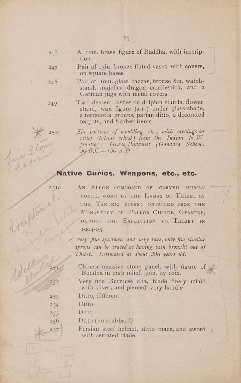 246 247 248 249 KE 250 4 A ioin. brass figure of Buddha, with inscrip- tion Pair of 13in. bronze fluted vases with covers, on square bases Pair of toin. glass tazzas, bronze 8in. watch- stand, majolica dragon candlestick, and 2 German jugs with metal covers Two dessert dishes on dolphin stands, flower stand, wax figure (a.F.) under glass shade, 2 terracotta groups, parian ditto, 2 decorated teapots, and 8 other items Six portions of moulding, etc., with carvings im velief (talcose schist) from the Indian N.W. frontier ; Greco-Buddhist (Gandara School) 5G-.C.—150 A.D. af 7 oe 251a t og5 2 253 254 255 256 | Aes * An APRON COMPOSED OF CARVED HUMAN BONES, WORN BY THE LAMAS OF THIBET IN THE TANTRIC RITES; OBTAINED FROM THE MoNASTERY OF PaLKoOR CHOIDE, GYANTSE, DURING THE EXPEDITION TO ‘THIBET IN 1904-05 apyons can be traced as having been brought out of : Buddha in high relief, 30in. by Ioin. Very fine Burmese dha, blade finely inlaid with silver, and pierced ivory handle Ditto, different Ditto Ditto Ditto (no scabbard) Persian steel helmet, ditto mace, and sword with serrated blade