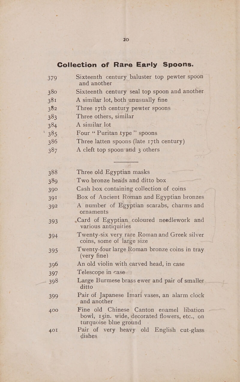 Coilection of Rare Early Spoons. 379 Sixteenth century baluster top pewter spoon and another 380 Sixteenth century seal top spoon and another 381 A similar lot, both unusually fine 382 Three 17th century pewter spoons 383 Three others, similar 384 A similar lot cates Four “ Puritan type ’’ spoons 386 Three latten spoons (late 17th century) 387 A cleft top spoon’and 3 others 388 Three old Egyptian masks 389 Two bronze heads and ditto box 390 Cash box containing collection of coins 391 Box of Ancient Roman and Egyptian bronzes 392 A number of Egyptian scarabs, charms and ornaments 393 -Card of Egyptian coloured needlework and various antiquities 394 Twenty-six very rare Roman and Greek silver coins, some of large size 395 Twenty-four large Roman bronze coins in tray (very fine) 396 An old violin with carved head, in case 397 Telescope in case 398 Large Burmese brass ewer and pair of smaller ditto Sh Pair of Japanese Imari vases, an alarm clock and another 400 Fine old Chinese Canton enamel libation bowl, 15in. wide, decorated flowers, etc., on turquoise blue ground 401 Pair of very heavy old English cut-glass dishes