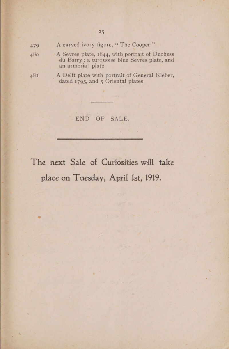 479 A carved ivory figure, ‘‘ The Cooper ” 480 'A Sevres plate, 1844, with portrait of Duchess du Barry ; a turquoise blue Sevres plate, and an armorial plate 481 A Delft plate with portrait of General Kleber, _ dated 1795, and 5 Oriental plates Pi s OF &gt; SABE: The next Sale of Curiosities will take place on Tuesday, April Ist, 1919.