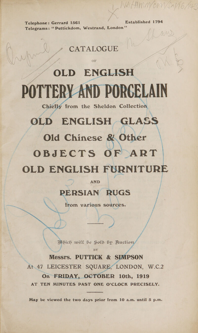  Telephone: Gerrard 1561 . Established 1794 Telegrams: “‘ Puttickdom, Westrand, London” CATALOGUE OF OLD ENGLISH Chiefly from the Sheldon Collection, OLD ENGLISH GLASS Old Chinese &amp; Other \ OBJECTS OF ART. OLD ENGLISH FURNITUR Ca   AND | PERSIAN RUGS | \ \ ; Ve} j XK , from various sources. / ft é : j f ae J cs i Po RO Bashers 659° pi f # ; ra ey f (Which will be Sold by Auction” \ 7 Qi ae va BY A Messrs. PUTTICK &amp; SIMPSON 4 At.47 LEICESTER SQUARE, LONDON, W.C.2 On FRIDAY, OCTOBER 10th, 1919 AT TEN MINUTES PAST ONE O'CLOCK PRECISELY.  May be viewed the two days prior from 10 a.m, until 5 p.m.