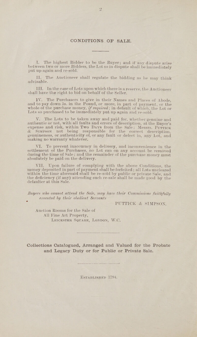 CONDITIONS OF SALE. I. The highest Bidder to be the Buyer; and if any dispute arise ’ between two or more Bidders, the Lot so in dispute shall be immediately put up again and re-sold. II. The Auctioneer shall regulate the bidding as he may think advisable. III. Inthe case of Lots upon which there is a reserve, the Auctioneer shall have the right to bid on behalf of the Seller. 1V. The Purchasers to give in their Names and Places of Abode, and to pay down 5s. in the Pound, or more, in part of payment, or the whole of the purchase money, 2f required ; in default of which, the Lot or Lots so purchased to be immediately put up again and re-sold. V. The Lots to be taken away and paid for, whether genuine and authentic or not, with all faults and errors of description, at the Buyer’s expense and risk, within Two Days from the Sale; Messrs. Purtick &amp; Simpson not being responsible for the correct description, genuineness, or authenticity of, or any fault or defect in, any Lot, and making no warranty whatever. VI. To prevent inaccuracy in delivery, and inconvenience in the settlement of the Purchases, no Lot can on any account be removed during the time of Sale; and the remainder of the purchase money must absolutely be paid on the delivery. VII. Upon failure of complying with the above Conditions, the money deposited in part of payment shall be forfeited ; all Lots uncleared within the time aforesaid shall be re-sold by public or private Sale, and the deficiency Gf any) attending such re-sale shall be made good by the defaulter at this Sale. Buyers who cannot attend the Sale, may have their Commissions faithfully executed by their obedient Servants 7 PUTTICK&lt;&amp; SIMPSON: Auction Rooms for the Sale of All Fine Art Property, LEICESTER SQuARE, LONDON, W.C.  Colleetions Catalogued, Arranged and Valued for the Probate and Legacy Duty or for Public or Private Sale. ESTABLISHED 1794.