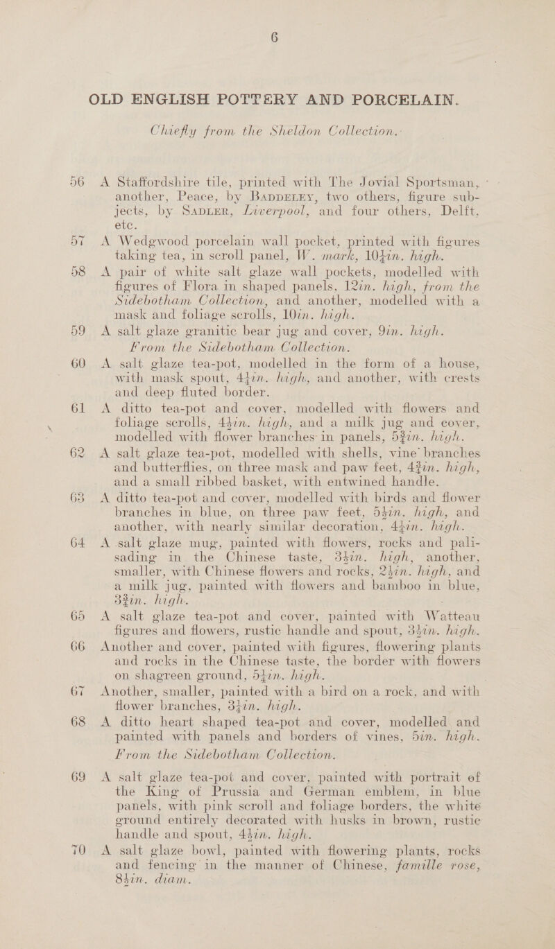 cn 62 63 64 65 66 69 Chiefly from the Sheldon Collection. A Staffordshire tile, printed with The Jovial Sportsman, ° another, Peace, by Bappenrny, two others, figure sub- jects, by Sapter, Liverpool, and four others, Delft. etc. A Wedewood porcelain wall pocket, printed with figures taking tea, in scroll panel, W. mark, 1040n. high. A pair of white salt glaze wall pockets, modelled with figures of Flora in shaped panels, 12in. high, from the Sidebotham Collection, and another, modelled with a mask and foliage scrolls, 10in. high. A salt glaze granitic bear jug and cover, 9in. high. From the Sidebotham. Collection. A salt glaze tea-pot, modelled in the form of a house, with mask spout, 44.n. high, and another, with crests and deep fluted border. A ditto tea-pot and cover, modelled with flowers and folage scrolls, 4éin. high, and a milk jug and cover, modelled with flower branches in panels, 5277. high. A salt glaze tea-pot, modelled with shells, vine’ branches and butterflies, on three mask and paw feet, 432. high, and a small ribbed basket, with entwined handle. A ditto tea-pot and cover, modelled with birds and flower branches in blue, on three paw feet, 532n. high, and another, with nearly similar decoration, 44in. high. A .salt glaze mug, painted with flowers, rocks and pali- sading in the Chinese taste, 34en. high, another, smaller, with Chinese flowers and rocks, 24in. high, and a milk jug, painted with flowers and bamboo in blue, 32in. high. A salt glaze tea-pot and cover, painted with Watteau figures and flowers, rustic handle and spout, 347n. high. Another and cover, painted with figures, flowering plants and rocks in the Chinese taste, the border with flowers on shagreen ground, 5hin. high. . Another, smaller, painted with a bird on a rock, and with flower branches, 3fin. high. A ditto heart shaped tea-pot and cover, modelled and painted with panels and borders of vines, 5in. high. From the Sidebotham Collection. A salt glaze tea-pot and cover, painted with portrait of the King of Prussia and German emblem, in blue panels, with pink scroll and foliage borders, the white eround entirely decorated with husks in brown, rustic handle and spout, 442m. high. A salt glaze bowl, painted with flowering plants, rocks and fencing in the manner of Chinese, famille rose, Sin. diam.
