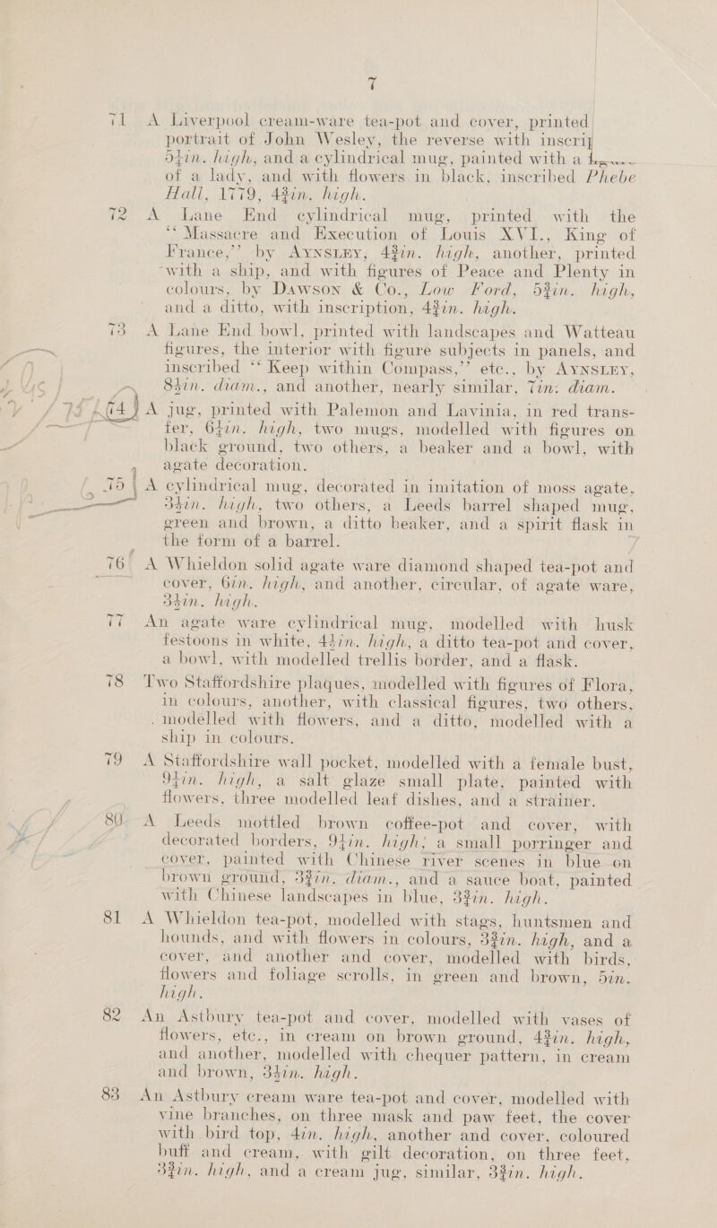 t 71 A Liverpool cream-ware tea-pot and cover, printed | portrait of John Wesley, the reverse with ee! ogin. high, and a cylindrical mug, painted with a £,.~ of a lady, and with flowers in black, inscribed Phebe flall, 1779, 440m. high. fe A- Dane. Kade evlindricalwmue, 4 printed, with © the ‘* Massacre and Execution of Lowis XVI., King of France,’ by AynsiEy, 4%in. high, another, printed ‘with a ship, and. with figures of Peace and Plenty in colours, by Dawson &amp; Co., Low Ford, 5%in. high, and a ditto, with inscription, 4%7n. high. 73 A Lane End bowl, printed with landscapes and Watteau —~ figures, the interior with figure subjects in panels, and ) inscribed ‘* Keep within Compass,” etc., by AYNSLEY, aa S5in. diam., and another, nearly similar, Tin: diam.  hs 474) A jug, printed with Palemon and Lavinia, in red trans- ——7T — fer, 641n. high, two mugs, modelled with figures on black ground, two others, a beaker and a bowl, with , agate decoration. pets | A cylindrical mug, decorated in imitation of moss agate, ———— dhin. high, two others, a Leeds barrel shaped mug, green and brown, a ditto beaker, and a spirit flask in the form of a barrel. (6 A Whieldon solid agate ware diamond shaped tea-pot and cover, Gin. Aigh, and another, circular, of agate ware, 357n. hagh. An agate ware cylindrical mug, modelled with husk festoons in white, 44in. high, a ditto tea-pot and cover, a bowl, with modelled trellis border, and a flask. ~I = 78 Two Staffordshire plaques, modelled with figures of Flora, in colours, another, with classical figures, two others, .modelled with flowers, and a ditto, modelled with a ship 1m colours. 19 A Staffordshire wall pocket, modelled with a female bust, Jtin. high, a salt glaze small plate, painted with flowers, three modelled leaf dishes, and a strainer. } 80--A Leeds mottled brown coffee-pot and cover, with 2 ) decorated borders, 94in. high; a small porringer and . cover, painted with Chinese river scenes in blue on brown ground, 337. diam., and a sauce boat, painted with Chinese landscapes in blue, 33in. high. 81 A Whieldon tea-pot, modelled with stags, huntsmen and hounds, and with flowers in colours, 33in. high, and a cover, and another and cover, modelled with birds, flowers and foliage scrolls, in green and brown, 5in. high. 82 An Astbury tea-pot and cover, modelled with vases of flowers, etc., In cream on brown ground, 43in. high, and another, modelled with chequer pattern, in cream and brown, 34in. high. 83 An Astbury cream ware tea-pot and cover, modelled with vine branches, on three mask and paw feet, the cover with bird top, 47n. high, another and cover, coloured buff and cream, with g@ilt decoration, on three feet, 3iin. high, and a cream jug, similar, 33in. high.