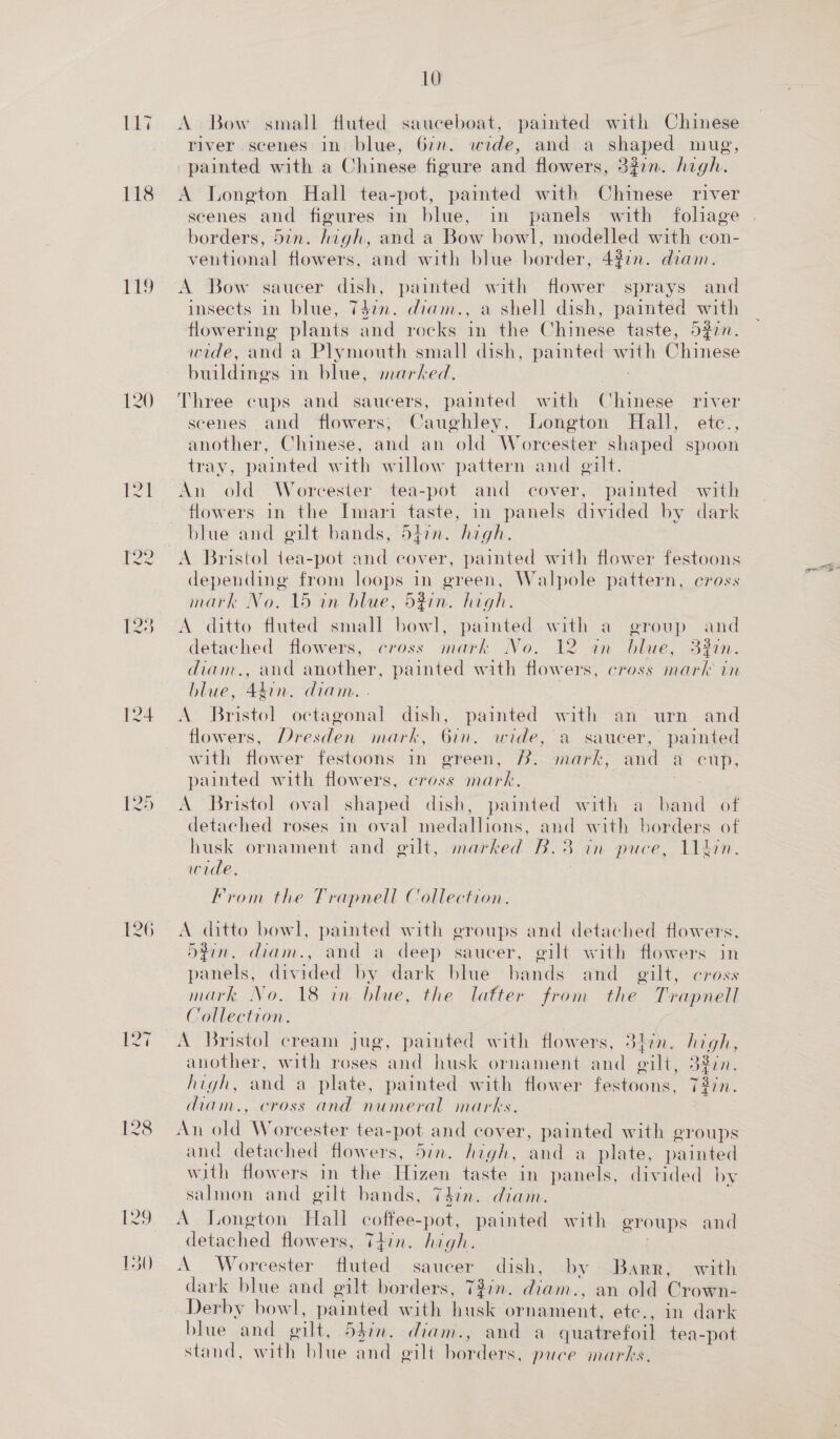 117 118 119 120 124 126 I28 10 A Bow small fluted sauceboat, painted with Chinese river scenes in blue, 6:n. wide, and a shaped mug, painted with a Chinese figure and flowers, 327m. high. A Longton Hall tea-pot, painted with Chinese river scenes and figures in blue, in panels with foliage borders, 5in. inh, and a Bow bowl, modelled with con- ventional flowers, and with blue border, 4277. diam. A Bow saucer dish, painted with flower sprays and insects in blue, 7477. diam., a shell dish, painted with flowering plants and rocks in the Chinese taste, 5277. wide, and a Plymouth small dish, painted with Chinese buildings in blue, marked. Three cups and saucers, painted with Chinese river scenes and flowers; Caughley, Longton Hall, etc., another, Chinese, and an old Worcester shaped spoon tray, painted with willow pattern and gilt. An old Worcester tea-pot and cover, painted with flowers in the Imari taste, in panels divided by dark blue and gilt bands, 5hin. high. A Bristol tea-pot and cover, painted with flower festoons depending from loops in green, Walpole pattern, cross mark No. 15 an blue, d5zin. high. A ditto fluted small Beer painted with a group and detached flowers, cross mark No, 12 on blue, 3%1n. diam., and another, painted with flowers, cross mark in blue, 44in. diam. A Bristol octagonal dish, painted with an urn and flowers, Dresden mark, 6in. wide, a saucer, painted with flower festoons in green, 2. mark, and a cup, painted with flowers, cross mark. | A Bristol oval shaped dish, painted with a band of detached roses in oval medallions, and with borders of husk ornament and @ilt, marked B.3 in puce, 11tkin. wide. From the Trapnell Collection. A ditto bowl, painted with groups and detached flowers, 5din. diam., and a deep saucer, eilt with flowers in panels, divided by dark blue bands and gilt, cross mark No. 18 in. blue, the lafter from the Trapnell Collection. A Bristol cream jug, painted with flowers, 3tin. high, another, with roses and husk ornament and gilt, 3200. high, and a plate, painted with flower festoons, Tdin. diam., cross and numeral marks. An old Worcester tea- pot and cover, painted with groups and detached flowers, 5in. high, and a plate, painted with flowers in the Hizen taste in panels, divided by salmon and gilt bands, 747n. diam. : A Longton Hall coffee-pot, painted with groups and detached flowers, Thin. high. FI A Worcester fluted saucer dish, by Barr, with dark blue and gilt borders, 727n. an. , an old Crown- Derby bowl, painted with husk ornament, ete., in dark blue and wilt, 547n. diam., and a quatre foil tea-pot stand, with blue and wilt hardens, puce marks,