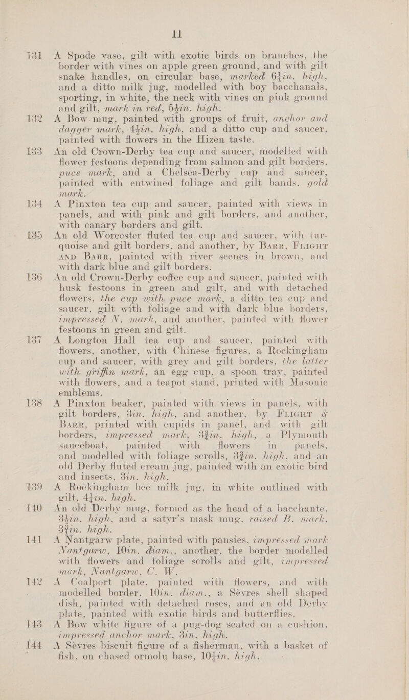 131 137 158 141 142 11 A Spode vase, gilt with exotic birds on branches, the border with vines on apple green ground, and with gilt snake handles, on circular base, marked 64en. high, and a ditto milk jug, modelled with boy Bachan, sporting, in white, the neck with vines on pink ground and gilt, mark in red, d54in. high. A Bow-mug, painted wate groups of fruit, anchor and dagger mark, 441n. high, and a ditto cup and saucer, painted with flowers in the Hizen taste. An old Crown-Derby tea cup and saucer, modelled with flower festoons depending from salmon and gilt borders, puce mark, and a Chelsea-Derby cup and _ saucer, painted with entwined foliage and gilt bands, gold mark. A Pinxton tea cup and saucer, painted with views in panels, and with pink and gilt borders, and another, with canary borders and gilt. An old Worcester fluted tea cup and saucer, with tur- quoise and gilt borders, and another, by Barr, Fricut AND Barr, painted with river scenes in brown, and with dark blue and eilt borders. An old Crown-Derby coffee cup and saucer, painted with husk festoons in green and gilt, and with detached flowers, the cup with puce mark, a ditto tea cup and saucer, gilt with foliage and with dark blue borders, impressed N. mark, and another, painted with flower festoons in green and gilt. | A Longton Hall tea cup and saucer, painted with flowers, another, with Chinese figures, a Rockingham cup and saucer, with grey and eilt borders, the latter with griffin mark, an ege cup, a spoon tray, painted with flowers, and a teapot stand, printed with Masonic emblems. A Pinxton beaker, painted with views in panels, with oilt borders, 31n. high, and another, by Furicur ¢&amp; Barr, printed with cupids im panel, and with gilt borders, wmnpressed mark, 32in. high, a Plymouth sauceboat, painted with flowers in’ panels, and modelled with foliage scrolls, 327m. hegh, and an old Derby fluted cream jug, painted with an exotic bird and insects, 37n. high. 3 a Rockingham bee milk jug, in white outlined with elt, Alin. hagh. An old Derby mug, formed as the head of a bacchante, 34in. high, and a satyr’s mask mug, raised B: mark, 32in. high. A Nantgarw plate, painted with pansies, ampressed mark Nantgarw, 10in. diam., another, the border modelled with flowers and foliage scrolls and gilt, ampressed mark, Nantgarw, C. W. A Coalport plate, painted with “flowers, and with modelled border, 10in. diam., a Sevres shell shaped dish, painted with detached roses, and an old Derby plate, painted with exotic birds and butterflies. A Bow white figure of a pug-dog seated on a cushion, impressed anchor mark, dun. high A Sevres biscuit figure of a fisherman, with a basket of fish, on chased arnold base, 10477. high: