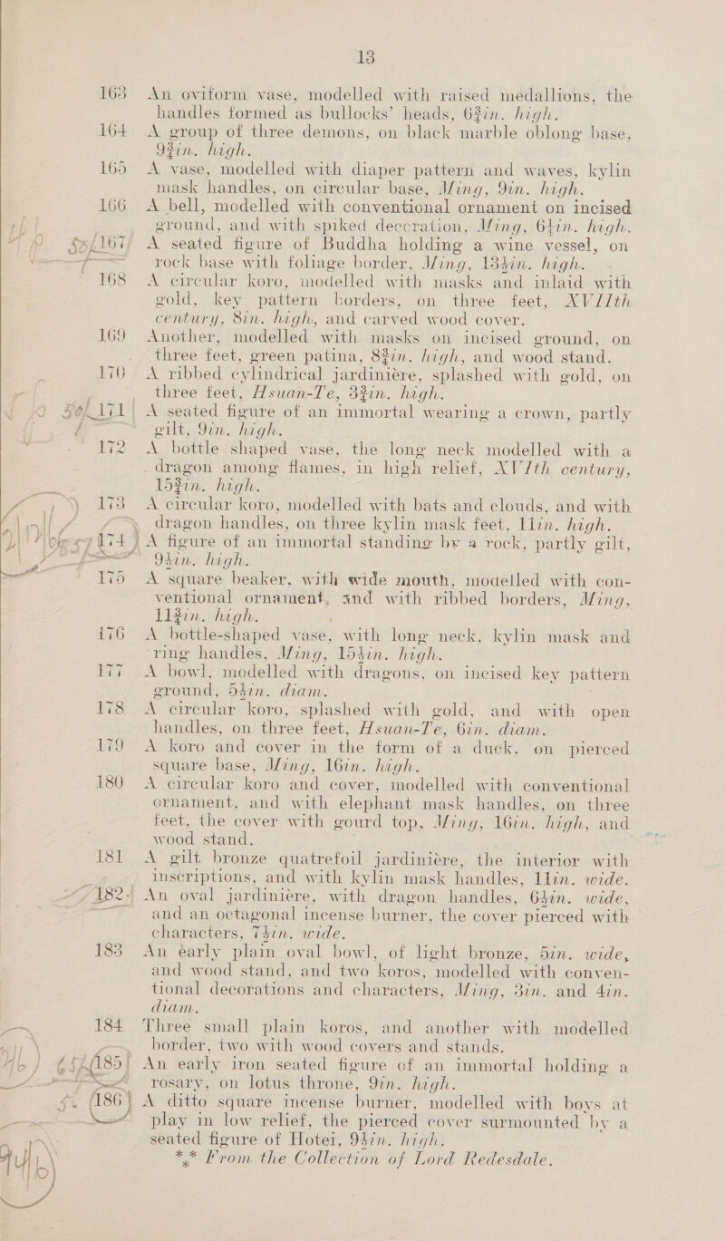  181 7 182. aaa ed 1s An oviform vase, modelled with raised medallions, the handles formed as bullocks’ heads, 68in. high. A group of three demons, on black marble oblong base, 92in. hagh. A vase, modelled with diaper pattern and waves, kylin mask handles, on circular base, Jing, 9in. high. A bell, modelled with conventional ornament on incised sround, and with spiked deecration, Ming, Ofin. high. A seated figure of Buddha holding a wine vessel, on rock base with foliage border, Jfing, 134in. high. A Circular kore: modelled with masks and inlaid with gold, key pattern borders, on three feet, XVJ/th century, 8in. high, and carved wood cover. Another, modelled with masks on incised ground, three feet, green patina, 8%7n. high, and wood stand. A ribbed cylindrical jardiniére, splashed with gold, on three feet, Hsuan-Te, 32in. high. A seated fioure of an immortal wearing a crown, ort. 97m. heat A bottle shaped vase, the long neck modelled with a _ dragon among flames, in high relief, XV/th century, 15gin: high. A circular koro, modelled with bats and clouds, and with dragon handles, on three kylin mask feet, Llin. high. A fieure of an immortal standing by a rock, partly gilt, Odin. high. A square “beaker, with wide mouth, modelled with con- ventional ornament, and with ribbed borders, Ming, L13in. high. A bottle: shaped vase, with long neck, kylin mask and ‘ring handles, Ming, ldgin. high. A howl, modelled with dragons, on incised key pattern on. partly eround, o5in. diam. A. circular koro, splashed with gold, and with open handles, on three feet, Hsuan- Té, 6in. diam. Ae Koro ‘did cover in the form of a duck, on pierced square base, J/ing, 16in. high. A circular koro and cover, modelled with conventional ornament, and with elephant mask handles, on three feet, the cover with gourd top, Ming, I6in. high, and wood stand, A gilt bronze quatrefoil jardiniére, the interior with inscriptions, and with kylin mask handles, lin. wide. An oval jardiniére, with dragon handles, 64in. wide, and an octagonal incense burner, the cover pierced with | characters, (Ns wide. An éarly plain oval bowl, of hght bronze, and wood stand, and two koros, bin. wide, modelled with conven- tional decorations and characters, J/ing, 38in. and 4in. diam. Three small plain koros, and another with modelled border, two with wood covers and stands. An early iron seated figure of an immortal holding a rosary, on lotus throne, Yin. high. A ditto square incense burner, modelled with boys at play in low relief; the pierced cover surmounted by a seated figure of Hee 94in. high. ca From. the Collection of Lord Redesdale.