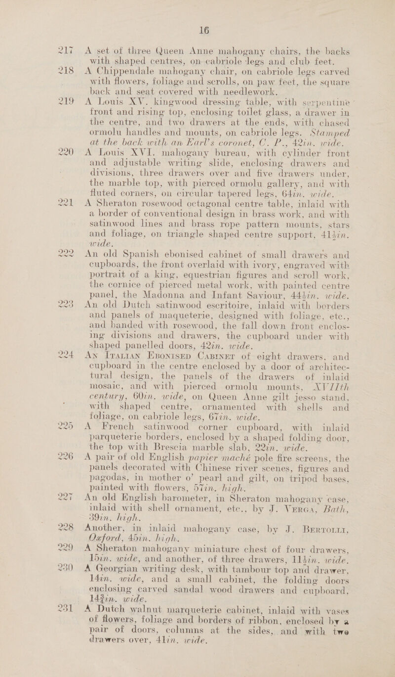 220 229 224 16 A set of dies Queen Anne mahogany chairs, the backs with shaped centres, on cabriole legs and club feet. A Chippendale mahogany chair, on ‘cabriole legs carved with flowers, foliage and scrolls, on paw feet, the square back and seat covered with needlework. A Louis XV. kingwood dressing table, with ser pentine ° front and rising top, enclosing toilet glass, a drawer in the centre, and two drawers at the ends, with chased ormolu handles and mounts, on cabriole legs. Stamped at the back with an Earl's coronet, C. P., 42in. wide. A Louis XVI. mahogany bureau, with cylinder front and adjustable writing slide, enclosing drawers and heat tice three drawers over and five drawers under, the marble top, with pierced ormolu gallery, and with fluted corners, on circular tapered legs, 647n. wide. A Sheraton rosewood octagonal centre “table, mlaid with a border of conventional design i in brass work, and with satinwood lines and brass rope pattern mounts, stars and foliage, on triangle shaped centre support, 414in. wide. An old Spanish ebonised cabinet ae small drawers and cupboards, the front overlaid with ivory, engraved with portrait of a king, equestrian figures and scroll w ork, the cornice of pierced metal work, with painted centre panel, the Madonna and Infant Saviour, 443in. wide. old Dutch satinwood escritoire, inlaid with borders and panels of maqueterie, designed with foliage, etc., and banded with rosewood, the fall down front enclos- ing divisions and drawers, the cupboard under with shaped panelled doors, 42in. wide. Ay Tvarian Esonisep Caprner of eight drawers. and cupboard in the centre enclosed by a door of architec- tural design, the panels of the drawers of inlaid mosaic, and with pierced ormolu mounts, XVJZ/th century, 60in. wide, on Queen Anne gilt jesso stand, with shaped centre, ornamented with shells and foliage, on cabriole legs, 67in. wide. A French satinwood corner cupboard, with inlaid parqueterie borders, enclosed by a ode oae folding door, the top w ith Brescia marble slab, 22in. wide. A pair of old English papier maché pole fire screens, the panels decorated with Chinese river scenes, figures and pagodas, in mother o’ pearl and gilt, on tripod bases, painted with flowers, 57in. high. An old English barometer, in Sheraton mahogany case, inlaid ath shell ornament, étc,, by JO Verat: Bath, 39in. high. Another, in inlaid mahogany case, by J. Brrrornr, Oxford, 45in. high. A Sheraton mahogany miniature chest of four drawers, 15in. wide, and another, of three drawers, lldin. wide. A Georgian writing desk, with tambour top and drawer, L4in. node, and a small cabinet, the folding doors enclosing carved sandal wood drawers and cupboard: 14 3on. wide, A Dutch walnut marqueterie cabinet, inlaid with vases of flowers, foliage and borders of ribbon. enclosed by a pair of doors, “columns at the sides, and with twe drawers over, Wes wide.