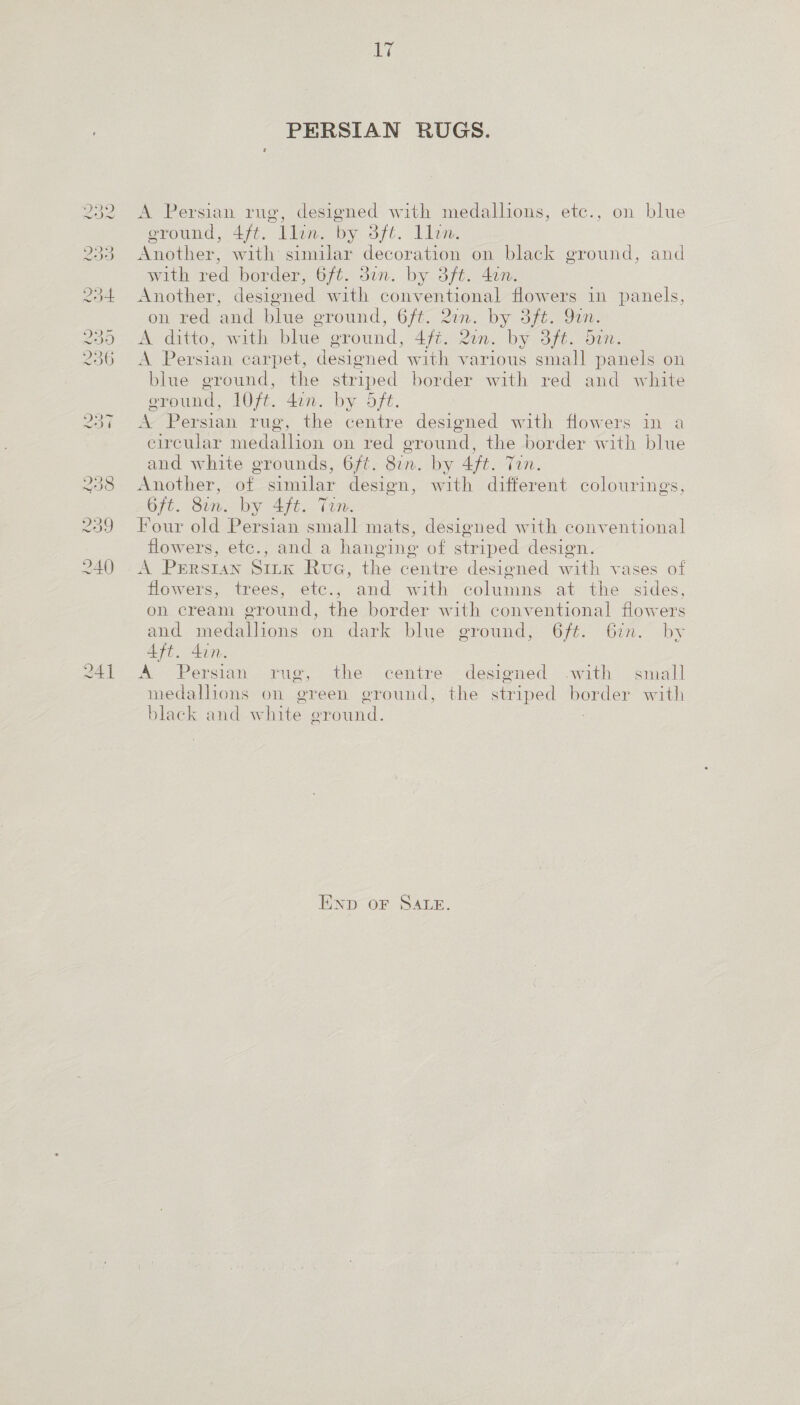 241 Li PERSIAN RUGS. o, designed with medallions, etc., on blue ground, 4ft. llin. by 3ft. 1llon. Another, with similar decoration on black ground, and with red border, 6/t. 3in. by 3ft. 4an. Another, designed with conventional flowers 1n panels, on red and blue ground, 6ft. 2un. by 3ft. Yan. A ditto, with blue ground, 4ft. 2on. by 3/t. din. A Persian carpet, designed with various small panels on blue ground, the striped border with red and white erpund, 10/t. 4an. by 5/t. A Persian rug, the centre designed with flowers in a eircular medallion on red ground, the border with blue and white grounds, 6ft. 8in. by 4ft. Tin. Another, of similar design, with different colourings, 6ft. Sin. by 4ft. Tin. Four old Persian small mats, designed with conventional flowers, etc., and a hanging of striped design. A Prerstan Sirk Rue, the centre designed with vases of flowers, trees, etc., and with columns at the sides, on cream ground, the border with conventional flowers and medallions on dark blue ground, 6ft. 6in. by Aft. din. A Persian .rug, the centre -desioned .with small medalhons on green ground, the striped border with black and white ground. : A Persian rue END OF SALE.