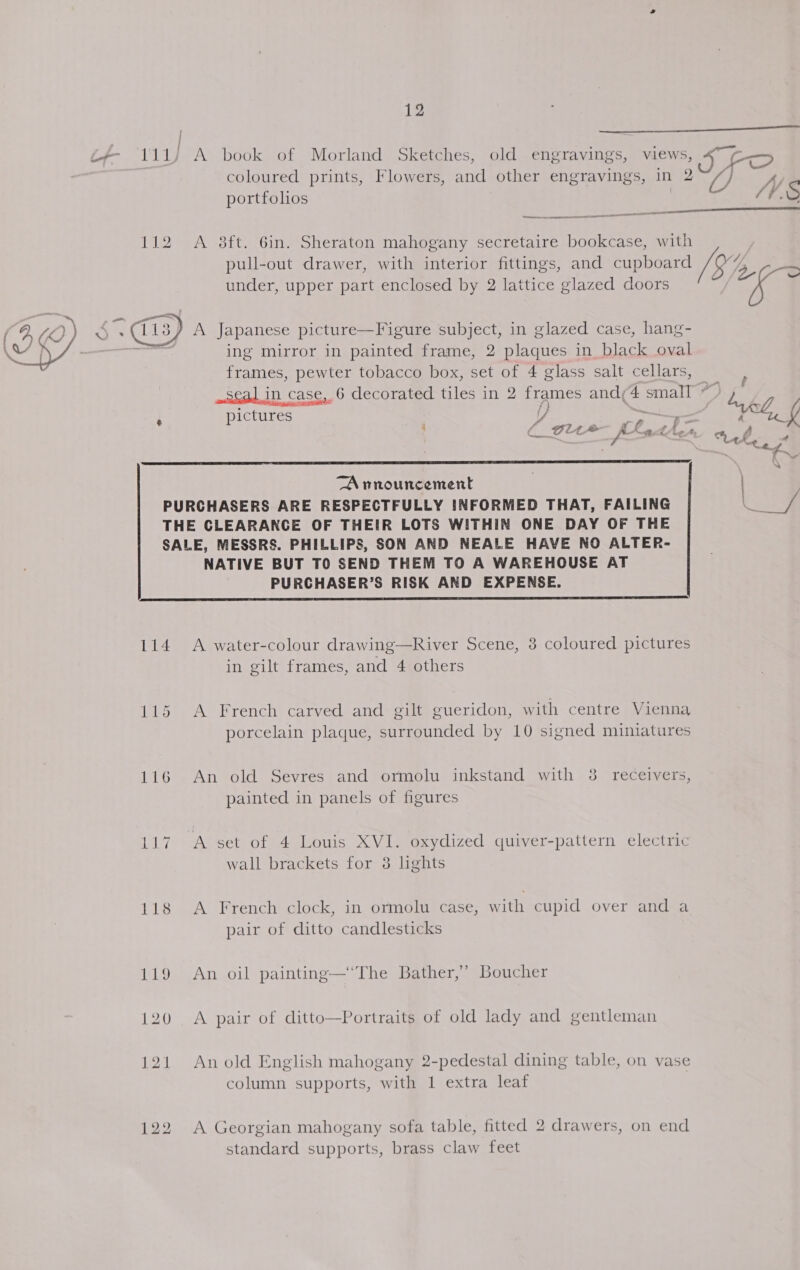 | 111) A book of Morland Sketches, old engravings, views, coloured prints, Flowers, and other engravings, in 2 portfolios | nn OO a 112 A 8ft. Gin. Sheraton mahogany secretaire bookcase, with under, upper part enclosed by 2 lattice glazed doors IFO () Sy ff. S  4h / ; ing mirror in painted frame, 2 plaques in black oval frames, pewter tobacco box, set of 4 glass salt cellars, pictures Y, : = ' ( elite fEa thes  TA rnouncement PURCHASERS ARE RESPECTFULLY INFORMED THAT, FAILING THE CLEARANGE OF THEIR LOTS WITHIN ONE DAY OF THE SALE, MESSRS. PHILLIPS, SON AND NEALE HAVE NO ALTER- NATIVE BUT TO SEND THEM TO A WAREHOUSE AT PURCHASER’S RISK AND EXPENSE.  114 &lt;A water-colour drawing—River Scene, 3 coloured pictures in gilt frames, and 4 others 115 A French carved and gilt gueridon, with centre Vienna porcelain plaque, surrounded by 10 signed miniatures ) 116 An old Sevres and ormolu inkstand with 3 receivers, painted in panels of figures 117 A set of 4 Louis XVI. oxydized quiver-pattern electric wall brackets for 3 lights 118 &lt;A French clock, in ormolu case, with cupid over and a pair of ditto candlesticks 119 An oil painting—‘The Bather,’ Boucher 120 &lt;A pair of ditto—Portraits of old lady and gentleman 121 Anold English mahogany 2-pedestal dining table, on vase column supports, with 1 extra leaf 122 A Georgian mahogany sofa table, fitted 2 drawers, on end 8 galy ) standard supports, brass claw feet