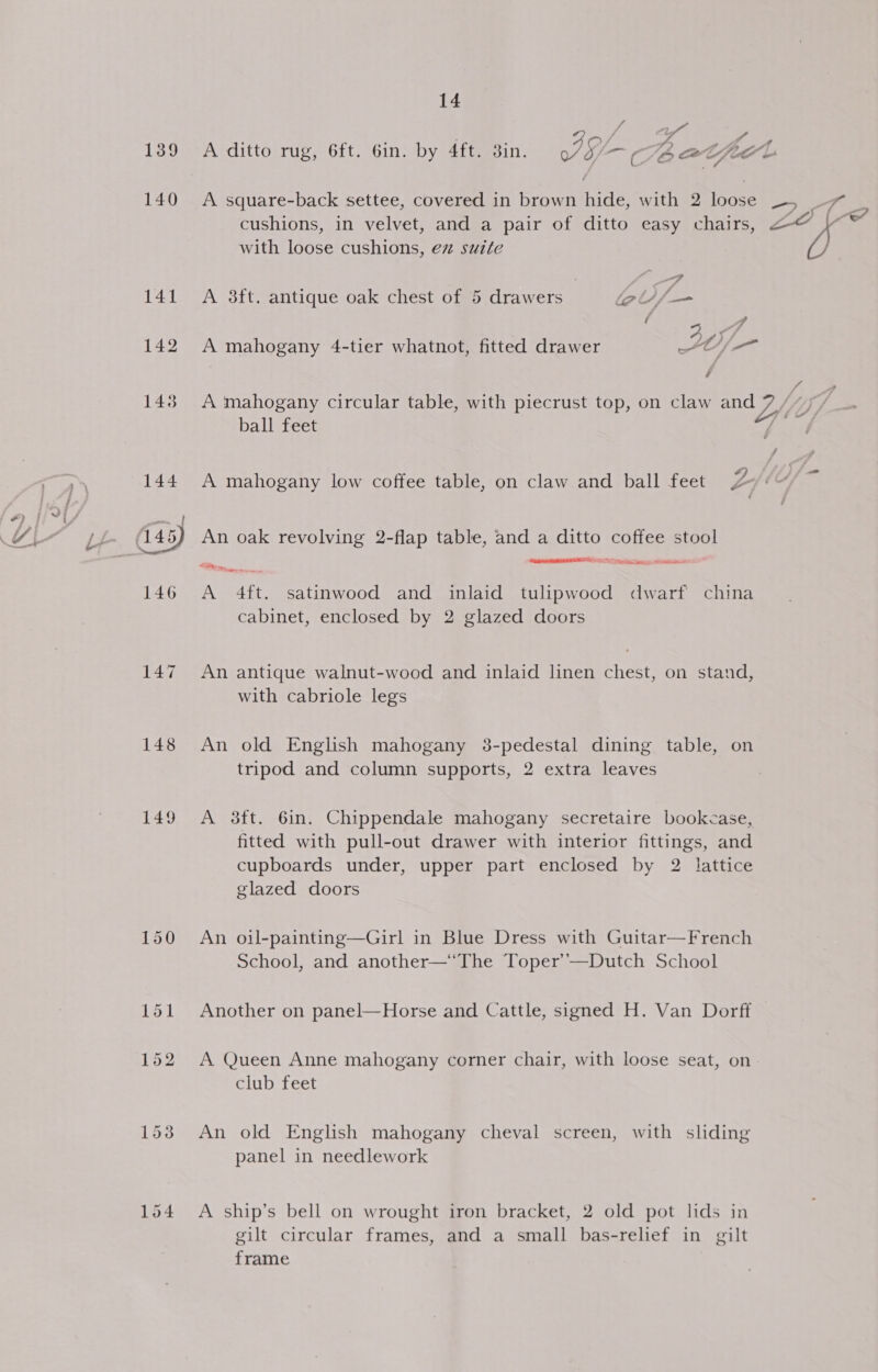 139 147 148 149 14 Uf f° A ditto rug, 6ft. Gin. by 4ft. din. PG, Tb OT, feo L A square-back settee, covered in brown ide with 2 loose with loose cushions, ez suite A 3ft. antique oak chest of 5 drawers lel /. A mahogany 4-tier whatnot, fitted drawer A mahogany circular table, with piecrust top, on claw and 7e ball feet A mahogany low coffee table, on claw and ball feet Ze An oak revolving 2-flap table, and a ditto coffee stool RINNE Sis ath. A &lt; hm Pr ST Se pee aN aft. satinwood and inlaid tulipwood dwarf china cabinet, enclosed by 2 glazed doors An antique walnut-wood and inlaid linen chest, on stand, with cabriole legs An old English mahogany 3-pedestal dining table, on tripod and column supports, 2 extra leaves | A 3ft. 6in. Chippendale mahogany secretaire bookcase, fitted with pull-out drawer with interior fittings, and cupboards under, upper part enclosed by 2 lattice glazed doors An oil-painting—Girl in Blue Dress with Guitar—French School, and another—‘The Toper’—Dutch School Another on panel—Horse and Cattle, signed H. Van Dorff A Queen Anne mahogany corner chair, with loose seat, on club feet An old English mahogany cheval screen, with sliding panel in needlework A ship’s bell on wrought iron bracket, 2 old pot lids in gilt circular frames, and a small bas-relief in gilt frame