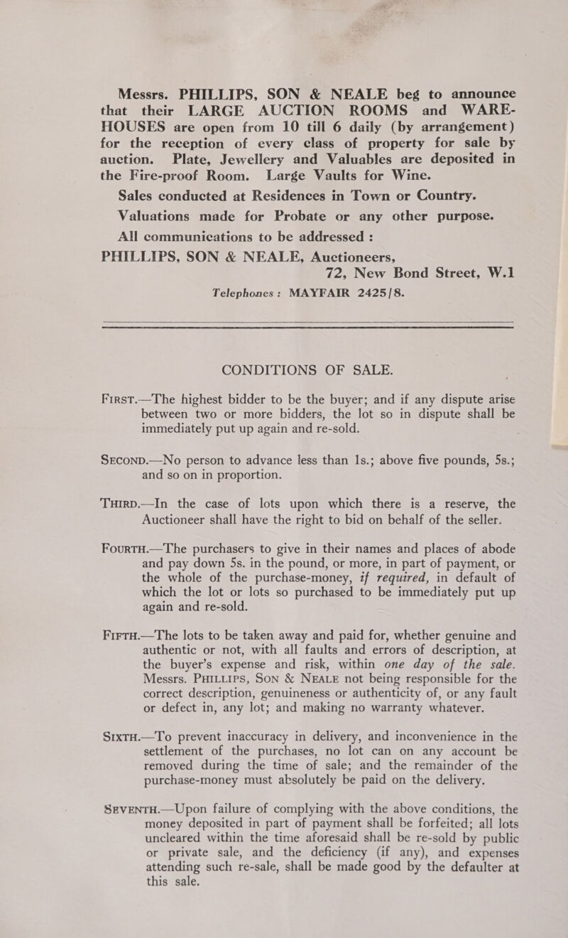 Messrs. PHILLIPS. SON &amp; NEALE beg to announce that their LARGE AUCTION ROOMS and WARE- HOUSES are open from 10 till 6 daily (by arrangement ) for the reception of every class of property for sale by auction. Plate, Jewellery and Valuables are deposited in the Fire-proof Room. Large Vaults for Wine. Sales conducted at Residences in Town or Country. Valuations made for Probate or any other purpose. All communications to be addressed : PHILLIPS, SON &amp; NEALE, Auctioneers, 72, New Bond Street, W.1 Telephones: MAYFAIR 2425/8.   CONDITIONS OF SALE. First.—The highest bidder to be the buyer; and if any dispute arise between two or more bidders, the lot so in dispute shall be immediately put up again and re-sold. SEconp.—No person to advance less than Is.; above five pounds, 5s.; and so on in proportion. TuHIrD.—In the case of lots upon which there is a reserve, the Auctioneer shall have the right to bid on behalf of the seller. FourtH.—The purchasers to give in their names and places of abode and pay down 5s. in the pound, or more, in part of payment, or the whole of the purchase-money, if required, in default of which the lot or lots so purchased to be immediately put up again and re-sold. FirtH.—The lots to be taken away and paid for, whether genuine and authentic or not, with all faults and errors of description, at the buyer’s expense and risk, within one day of the sale. Messrs. PHILLIPS, SON &amp; NEALE not being responsible for the correct description, genuineness or authenticity of, or any fault or defect in, any lot; and making no warranty whatever. S1xTH.—To prevent inaccuracy in delivery, and inconvenience in the settlement of the purchases, no lot can on any account be removed during the time of sale; and the remainder of the purchase-money must absolutely be paid on the delivery. SEVENTH.—Upon failure of complying with the above conditions, the money deposited in part of payment shall be forfeited; all lots uncleared within the time aforesaid shall be re-sold by public or private sale, and the deficiency (if any), and expenses attending such re-sale, shall be made good by the defaulter at this sale.